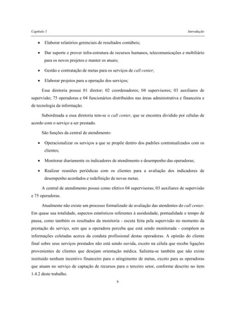 Capítulo 1 Introdução
6
• Elaborar relatórios gerenciais de resultados contábeis;
• Dar suporte e prover infra-estrutura de recursos humanos, telecomunicações e mobiliário
para os novos projetos e manter os atuais;
• Gestão e contratação de metas para os serviços de call center;
• Elaborar projetos para a operação dos serviços;
Essa diretoria possui 01 diretor; 02 coordenadores; 04 supervisores; 03 auxiliares de
supervisão; 75 operadoras e 04 funcionários distribuídos nas áreas administrativa e financeira e
de tecnologia da informação.
Subordinada a essa diretoria tem-se o call center, que se encontra dividido por células de
acordo com o serviço a ser prestado.
São funções da central de atendimento:
• Operacionalizar os serviços a que se propõe dentro dos padrões contratualizados com os
clientes;
• Monitorar diariamente os indicadores de atendimento e desempenho das operadoras;
• Realizar reuniões periódicas com os clientes para a avaliação dos indicadores de
desempenho acordados e redefinição de novas metas.
A central de atendimento possui como efetivo 04 supervisoras; 03 auxiliares de supervisão
e 75 operadoras.
Atualmente não existe um processo formalizado de avaliação das atendentes do call center.
Em quase sua totalidade, aspectos estatísticos referentes à assiduidade, pontualidade e tempo de
pausa, como também os resultados da monitoria - escuta feita pela supervisão no momento da
prestação do serviço, sem que a operadora perceba que está sendo monitorada - compõem as
informações coletadas acerca da conduta profissional destas operadoras. A opinião do cliente
final sobre seus serviços prestados não está sendo ouvida, exceto na célula que recebe ligações
provenientes de clientes que desejam orientação médica. Salienta-se também que não existe
instituído nenhum incentivo financeiro para o atingimento de metas, exceto para as operadoras
que atuam no serviço de captação de recursos para o terceiro setor, conforme descrito no item
1.4.2 deste trabalho.
 
