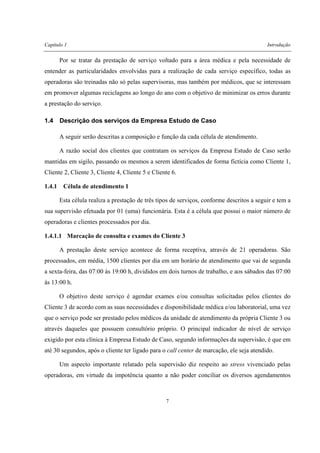 Capítulo 1 Introdução
7
Por se tratar da prestação de serviço voltado para a área médica e pela necessidade de
entender as particularidades envolvidas para a realização de cada serviço específico, todas as
operadoras são treinadas não só pelas supervisoras, mas também por médicos, que se interessam
em promover algumas reciclagens ao longo do ano com o objetivo de minimizar os erros durante
a prestação do serviço.
1.4 Descrição dos serviços da Empresa Estudo de Caso
A seguir serão descritas a composição e função da cada célula de atendimento.
A razão social dos clientes que contratam os serviços da Empresa Estudo de Caso serão
mantidas em sigilo, passando os mesmos a serem identificados de forma fictícia como Cliente 1,
Cliente 2, Cliente 3, Cliente 4, Cliente 5 e Cliente 6.
1.4.1 Célula de atendimento 1
Esta célula realiza a prestação de três tipos de serviços, conforme descritos a seguir e tem a
sua supervisão efetuada por 01 (uma) funcionária. Esta é a célula que possui o maior número de
operadoras e clientes processados por dia.
1.4.1.1 Marcação de consulta e exames do Cliente 3
A prestação deste serviço acontece de forma receptiva, através de 21 operadoras. São
processados, em média, 1500 clientes por dia em um horário de atendimento que vai de segunda
a sexta-feira, das 07:00 às 19:00 h, divididos em dois turnos de trabalho, e aos sábados das 07:00
às 13:00 h.
O objetivo deste serviço é agendar exames e/ou consultas solicitadas pelos clientes do
Cliente 3 de acordo com as suas necessidades e disponibilidade médica e/ou laboratorial, uma vez
que o serviço pode ser prestado pelos médicos da unidade de atendimento da própria Cliente 3 ou
através daqueles que possuem consultório próprio. O principal indicador de nível de serviço
exigido por esta clínica à Empresa Estudo de Caso, segundo informações da supervisão, é que em
até 30 segundos, após o cliente ter ligado para o call center de marcação, ele seja atendido.
Um aspecto importante relatado pela supervisão diz respeito ao stress vivenciado pelas
operadoras, em virtude da impotência quanto a não poder conciliar os diversos agendamentos
 
