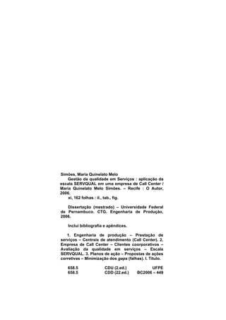 Simões, Maria Quinelato Melo
Gestão da qualidade em Serviços : aplicação da
escala SERVQUAL em uma empresa de Call Center /
Maria Quinelato Melo Simões. – Recife : O Autor,
2006.
xi, 162 folhas : il., tab., fig.
Dissertação (mestrado) – Universidade Federal
de Pernambuco. CTG. Engenharia de Produção,
2006.
Inclui bibliografia e apêndices.
1. Engenharia de produção – Prestação de
serviços – Centrais de atendimento (Call Center). 2.
Empresa de Call Center – Clientes coorporativos –
Avaliação da qualidade em serviços – Escala
SERVQUAL. 3. Planos de ação – Propostas de ações
corretivas – Minimização dos gaps (falhas). I. Título.
658.5 CDU (2.ed.) UFPE
658.5 CDD (22.ed.) BC2006 – 449
 