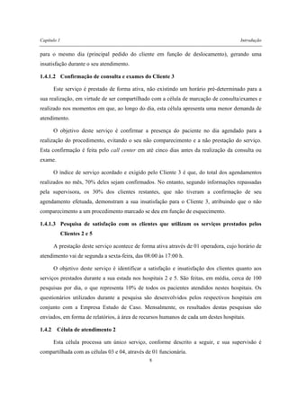 Capítulo 1 Introdução
8
para o mesmo dia (principal pedido do cliente em função de deslocamento), gerando uma
insatisfação durante o seu atendimento.
1.4.1.2 Confirmação de consulta e exames do Cliente 3
Este serviço é prestado de forma ativa, não existindo um horário pré-determinado para a
sua realização, em virtude de ser compartilhado com a célula de marcação de consulta/exames e
realizado nos momentos em que, ao longo do dia, esta célula apresenta uma menor demanda de
atendimento.
O objetivo deste serviço é confirmar a presença do paciente no dia agendado para a
realização do procedimento, evitando o seu não comparecimento e a não prestação do serviço.
Esta confirmação é feita pelo call center em até cinco dias antes da realização da consulta ou
exame.
O índice de serviço acordado e exigido pelo Cliente 3 é que, do total dos agendamentos
realizados no mês, 70% deles sejam confirmados. No entanto, segundo informações repassadas
pela supervisora, os 30% dos clientes restantes, que não tiveram a confirmação de seu
agendamento efetuada, demonstram a sua insatisfação para o Cliente 3, atribuindo que o não
comparecimento a um procedimento marcado se deu em função de esquecimento.
1.4.1.3 Pesquisa de satisfação com os clientes que utilizam os serviços prestados pelos
Clientes 2 e 5
A prestação deste serviço acontece de forma ativa através de 01 operadora, cujo horário de
atendimento vai de segunda a sexta-feira, das 08:00 às 17:00 h.
O objetivo deste serviço é identificar a satisfação e insatisfação dos clientes quanto aos
serviços prestados durante a sua estada nos hospitais 2 e 5. São feitas, em média, cerca de 100
pesquisas por dia, o que representa 10% de todos os pacientes atendidos nestes hospitais. Os
questionários utilizados durante a pesquisa são desenvolvidos pelos respectivos hospitais em
conjunto com a Empresa Estudo de Caso. Mensalmente, os resultados destas pesquisas são
enviados, em forma de relatórios, à área de recursos humanos de cada um destes hospitais.
1.4.2 Célula de atendimento 2
Esta célula processa um único serviço, conforme descrito a seguir, e sua supervisão é
compartilhada com as células 03 e 04, através de 01 funcionária.
 