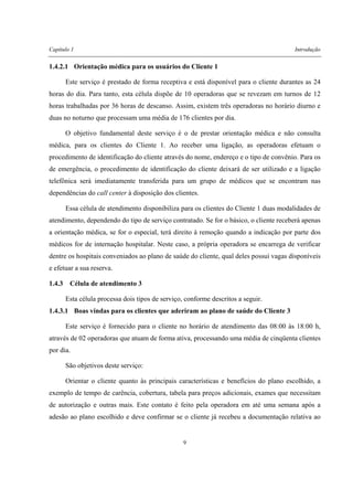Capítulo 1 Introdução
9
1.4.2.1 Orientação médica para os usuários do Cliente 1
Este serviço é prestado de forma receptiva e está disponível para o cliente durantes as 24
horas do dia. Para tanto, esta célula dispõe de 10 operadoras que se revezam em turnos de 12
horas trabalhadas por 36 horas de descanso. Assim, existem três operadoras no horário diurno e
duas no noturno que processam uma média de 176 clientes por dia.
O objetivo fundamental deste serviço é o de prestar orientação médica e não consulta
médica, para os clientes do Cliente 1. Ao receber uma ligação, as operadoras efetuam o
procedimento de identificação do cliente através do nome, endereço e o tipo de convênio. Para os
de emergência, o procedimento de identificação do cliente deixará de ser utilizado e a ligação
telefônica será imediatamente transferida para um grupo de médicos que se encontram nas
dependências do call center à disposição dos clientes.
Essa célula de atendimento disponibiliza para os clientes do Cliente 1 duas modalidades de
atendimento, dependendo do tipo de serviço contratado. Se for o básico, o cliente receberá apenas
a orientação médica, se for o especial, terá direito à remoção quando a indicação por parte dos
médicos for de internação hospitalar. Neste caso, a própria operadora se encarrega de verificar
dentre os hospitais conveniados ao plano de saúde do cliente, qual deles possui vagas disponíveis
e efetuar a sua reserva.
1.4.3 Célula de atendimento 3
Esta célula processa dois tipos de serviço, conforme descritos a seguir.
1.4.3.1 Boas vindas para os clientes que aderiram ao plano de saúde do Cliente 3
Este serviço é fornecido para o cliente no horário de atendimento das 08:00 às 18:00 h,
através de 02 operadoras que atuam de forma ativa, processando uma média de cinqüenta clientes
por dia.
São objetivos deste serviço:
Orientar o cliente quanto às principais características e benefícios do plano escolhido, a
exemplo de tempo de carência, cobertura, tabela para preços adicionais, exames que necessitam
de autorização e outras mais. Este contato é feito pela operadora em até uma semana após a
adesão ao plano escolhido e deve confirmar se o cliente já recebeu a documentação relativa ao
 