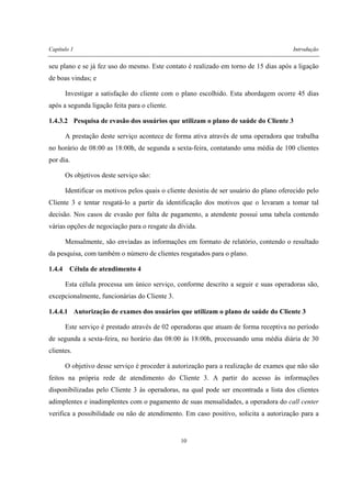 Capítulo 1 Introdução
10
seu plano e se já fez uso do mesmo. Este contato é realizado em torno de 15 dias após a ligação
de boas vindas; e
Investigar a satisfação do cliente com o plano escolhido. Esta abordagem ocorre 45 dias
após a segunda ligação feita para o cliente.
1.4.3.2 Pesquisa de evasão dos usuários que utilizam o plano de saúde do Cliente 3
A prestação deste serviço acontece de forma ativa através de uma operadora que trabalha
no horário de 08:00 as 18:00h, de segunda a sexta-feira, contatando uma média de 100 clientes
por dia.
Os objetivos deste serviço são:
Identificar os motivos pelos quais o cliente desistiu de ser usuário do plano oferecido pelo
Cliente 3 e tentar resgatá-lo a partir da identificação dos motivos que o levaram a tomar tal
decisão. Nos casos de evasão por falta de pagamento, a atendente possui uma tabela contendo
várias opções de negociação para o resgate da dívida.
Mensalmente, são enviadas as informações em formato de relatório, contendo o resultado
da pesquisa, com também o número de clientes resgatados para o plano.
1.4.4 Célula de atendimento 4
Esta célula processa um único serviço, conforme descrito a seguir e suas operadoras são,
excepcionalmente, funcionárias do Cliente 3.
1.4.4.1 Autorização de exames dos usuários que utilizam o plano de saúde do Cliente 3
Este serviço é prestado através de 02 operadoras que atuam de forma receptiva no período
de segunda a sexta-feira, no horário das 08:00 às 18:00h, processando uma média diária de 30
clientes.
O objetivo desse serviço é proceder à autorização para a realização de exames que não são
feitos na própria rede de atendimento do Cliente 3. A partir do acesso às informações
disponibilizadas pelo Cliente 3 às operadoras, na qual pode ser encontrada a lista dos clientes
adimplentes e inadimplentes com o pagamento de suas mensalidades, a operadora do call center
verifica a possibilidade ou não de atendimento. Em caso positivo, solicita a autorização para a
 