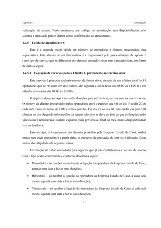 Capítulo 1 Introdução
11
realização do exame. Neste momento, um código de autorização será disponibilizado pelo
sistema e repassado para o cliente como confirmação do atendimento.
1.4.5 Célula de atendimento 5
Esta é a segunda maior célula em número de operadoras e clientes processados. Sua
supervisão é feita através de um funcionário e é responsável pelo processamento de apenas 1
(um) tipo de serviço que se diferencia dos demais prestados pelas suas características, conforme
descrito a seguir.
1.4.5.1 Captação de recursos para o Cliente 6, pertencente ao terceiro setor
Este serviço é prestado exclusivamente de forma ativa, através de um efetivo total de 18
operadoras que se revezam em dois turnos, de segunda a sexta-feira das 08:00 às 14:00 h e em
sábados alternados das 08:00 às 13:00 h.
O objetivo desse serviço é arrecadar doações para o Cliente 6, pertencente ao terceiro setor.
O número de clientes processados pelas operadoras entre o período que vai do dia 1ª ao dia 20 de
cada mês varia em torno de 1500 clientes por dia. Do dia 21 ao dia 30, esta média cai para 500
clientes ao dia. Segundo informações da supervisão, isto se deve ao fato de que as doações estão
vinculadas à remuneração salarial e quanto mais próxima ao final do mês, menos disponibilidade
tem os doadores.
Esse serviço, diferentemente dos demais prestados pela Empresa Estudo de Caso, atribui
metas para cada operadora e a partir delas, o processo de prestação do serviço é efetuado. Estas
metas são estipuladas da seguinte forma:
Em função do valor arrecadado para aqueles que já são contribuintes e variam de acordo
com o tipo destes contribuintes, conforme descrito a seguir:
• Mensalista – ao receber mensalmente a ligação da operadora da Empresa Estudo de Caso,
agenda uma data e faz as suas doações;
• Bimestrais – ao receber a ligação da operadora da Empresa Estudo de Caso, a cada dois
meses, agenda uma data e faz as suas doações;
• Trimestrais – ao receber a ligação da operadora da Empresa Estudo de Caso, a cada três
meses, agenda uma data e faz as suas doações;
 