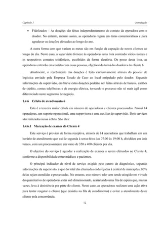 Capítulo 1 Introdução
12
• Fidelizados – As doações são feitas independentemente do contato da operadora com o
doador. No entanto, mesmo assim, as operadoras ligam em datas comemorativas e para
agradecer as doações efetuadas ao longo do ano.
A outra forma com que variam as metas são em função da captação de novos clientes ao
longo do dia. Neste caso, a supervisão fornece às operadoras uma lista contendo vários nomes e
os respectivos contatos telefônicos, escolhidos de forma aleatória. De posse desta lista, as
operadoras entrarão em contato com essas pessoas, objetivando torná-las doadores do cliente 6.
Atualmente, o recebimento das doações é feito exclusivamente através do pessoal de
logística enviado pela Empresa Estudo de Caso ao local estipulado pelo doador. Segundo
informações da supervisão, em breve estas doações poderão ser feitas através de bancos, cartões
de crédito, contas telefônicas e de energia elétrica, tornando o processo não só mais ágil como
diferenciado neste segmento de negócio.
1.4.6 Célula de atendimento 6
Esta é a terceira maior célula em número de operadoras e clientes processados. Possui 14
operadoras, um suporte operacional, uma supervisora e uma auxiliar de supervisão. Dois serviços
são realizados nessa célula. São eles:
1.4.6.1 Marcação de exames do Cliente 4
Este serviço é provido de forma receptiva, através de 14 operadoras que trabalham em um
horário de atendimento que vai de segunda à sexta-feira das 07:00 às 19:00 h, divididos em dois
turnos, com um processamento em torno de 350 a 400 clientes por dia.
O objetivo do serviço é agendar a realização de exames a serem efetuados no Cliente 4,
conforme a disponibilidade entre médicos e pacientes.
O principal indicador de nível de serviço exigido pelo centro de diagnóstico, segundo
informações da supervisão, é que do total das chamadas endereçadas à central de marcações, 80%
delas sejam atendidas e processadas. No entanto, este número não vem sendo atingido em virtude
do quantitativo de operadoras estar sub dimensionado, acarretando uma fila de espera que, muitas
vezes, leva à desistência por parte do cliente. Neste caso, as operadoras realizam uma ação ativa
para tentar resgatar o cliente (que desistiu na fila de atendimento) e evitar o atendimento deste
cliente pela concorrência.
 