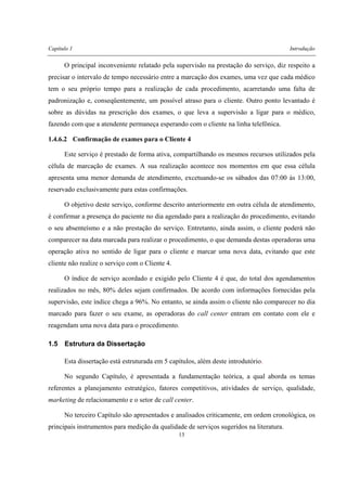 Capítulo 1 Introdução
13
O principal inconveniente relatado pela supervisão na prestação do serviço, diz respeito a
precisar o intervalo de tempo necessário entre a marcação dos exames, uma vez que cada médico
tem o seu próprio tempo para a realização de cada procedimento, acarretando uma falta de
padronização e, conseqüentemente, um possível atraso para o cliente. Outro ponto levantado é
sobre as dúvidas na prescrição dos exames, o que leva a supervisão a ligar para o médico,
fazendo com que a atendente permaneça esperando com o cliente na linha telefônica.
1.4.6.2 Confirmação de exames para o Cliente 4
Este serviço é prestado de forma ativa, compartilhando os mesmos recursos utilizados pela
célula de marcação de exames. A sua realização acontece nos momentos em que essa célula
apresenta uma menor demanda de atendimento, excetuando-se os sábados das 07:00 às 13:00,
reservado exclusivamente para estas confirmações.
O objetivo deste serviço, conforme descrito anteriormente em outra célula de atendimento,
é confirmar a presença do paciente no dia agendado para a realização do procedimento, evitando
o seu absenteísmo e a não prestação do serviço. Entretanto, ainda assim, o cliente poderá não
comparecer na data marcada para realizar o procedimento, o que demanda destas operadoras uma
operação ativa no sentido de ligar para o cliente e marcar uma nova data, evitando que este
cliente não realize o serviço com o Cliente 4.
O índice de serviço acordado e exigido pelo Cliente 4 é que, do total dos agendamentos
realizados no mês, 80% deles sejam confirmados. De acordo com informações fornecidas pela
supervisão, este índice chega a 96%. No entanto, se ainda assim o cliente não comparecer no dia
marcado para fazer o seu exame, as operadoras do call center entram em contato com ele e
reagendam uma nova data para o procedimento.
1.5 Estrutura da Dissertação
Esta dissertação está estruturada em 5 capítulos, além deste introdutório.
No segundo Capítulo, é apresentada a fundamentação teórica, a qual aborda os temas
referentes a planejamento estratégico, fatores competitivos, atividades de serviço, qualidade,
marketing de relacionamento e o setor de call center.
No terceiro Capítulo são apresentados e analisados criticamente, em ordem cronológica, os
principais instrumentos para medição da qualidade de serviços sugeridos na literatura.
 