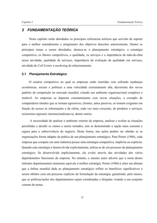 Capítulo 2 Fundamentação Teórica
15
2 FUNDAMENTAÇÃO TEÓRICA
Neste capítulo serão abordados os principais referencias teóricos que servirão de suporte
para o melhor entendimento e atingimento dos objetivos descritos anteriormente. Dentre os
principais temas a serem abordados, destaca-se o planejamento estratégico, a estratégia
competitiva, os fatores competitivos, a qualidade, os serviços e a importância da mão-de-obra
nessa atividade, qualidade de serviços, importância da avaliação da qualidade em serviços,
atividade de Call Center e marketing de relacionamento.
2.1 Planejamento Estratégico
O cenário competitivo no qual as empresas estão inseridas vem sofrendo mudanças
econômicas, sociais e políticas a uma velocidade extremamente alta, decorrente dos novos
padrões de competição no mercado mundial, criando um ambiente organizacional complexo e
mutável. As empresas se deparam constantemente com novas situações, a exemplo de
competidores tímidos que se tornam agressivos; clientes, antes passivos, se tornam exigentes em
função do acesso às informações e da oferta, cada vez mais crescente, de produtos e serviços;
economias regionais internacionalizam-se, dentre outros.
A necessidade de analisar o ambiente externo da empresa, analisar e avaliar as situações
percebidas e decidir os rumos a serem tomados, tem se demonstrado a opção mais coerente e
segura para a sobrevivência do negócio. Desta forma, tais ações podem ser obtidas se as
organizações forem adeptas da prática de um planejamento estratégico. Para Porter (1986), cada
empresa que compete em uma indústria possui uma estratégia competitiva, implícita ou explícita.
Quando esta estratégia é desenvolvida explicitamente, utiliza-se de um processo de planejamento
estratégico. Se desenvolvida implicitamente, ela evolui através das atividades dos vários
departamentos funcionais da empresa. No entanto, o mesmo autor adverte que a soma destes
métodos departamentais raramente equivale à melhor estratégia. Porter (1986) é claro em afirmar
que a ênfase mundial dada ao planejamento estratégico reflete os benefícios significativos a
serem obtidos com um processo explícito de formulação da estratégia, garantindo, pelo menos,
que as políticas/ações dos departamentos sejam coordenadas e dirigidas visando a um conjunto
comum de metas.
 