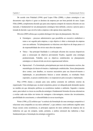 Capítulo 2 Fundamentação Teórica
16
De acordo com Prahalad (1994) apud Lopes Filho (2000), o plano estratégico é um
documento cujo objetivo é guiar os destinos da empresa por um bom período de anos. Lopes
Filho (2000), complementa dizendo que para uma empresa competir de maneira eficiente em seu
mercado, é fundamental ter um planejamento estratégico bem definido, conciso e preciso para a
tomada de decisão e que envolva toda a empresa e não apenas áreas específicas.
Oliveira (2005) afirma que se podem distinguir três tipos de planejamento. São eles:
• Estratégico – processo administrativo que possibilita ao executivo estabelecer o
rumo a ser seguido pela empresa, e cujo objetivo é obter a otimização da empresa
com seu ambiente. Tal planejamento se relaciona com objetivos de longo prazo e é
de responsabilidade dos níveis mais altos da empresa.
• Tático – Sua principal finalidade é a utilização eficiente dos recursos disponíveis
para a consecução de objetivos previamente fixados, segundo uma estratégia
predeterminada. Trabalha com os objetivos estabelecidos no planejamento
estratégico e é desenvolvido em níveis organizacional inferior.
• Operacional – É a formulação, principalmente por meio de documentos escritos, das
metodologias de desenvolvimento e implantação estabelecidas. Neste planejamento
deve conter, com detalhes, os recursos necessários para seu desenvolvimento e
implantação, os procedimentos básicos a serem adotados, os resultados finais
esperados, os prazos estabelecidos e os responsáveis pela execução e implantação.
Pina (1994) chama a atenção para uma análise constante do ambiente externo da
organização. Uma estratégia que, na atual conjuntura, parece ser adequada pode demandar ajustes
na medida em que alterações políticas ou econômicas mudam o ambiente. Segundo o mesmo
autor, para reduzir os riscos na escolha da estratégia é fundamental formular diversas alternativas
e avaliar cada uma delas em termos de vantagens e desvantagens; retorno dos investimentos;
possibilidade de crescimento; e vulnerabilidade às novas tecnologias.
Porter (1986, p.22) enfatiza que “a essência da formulação de uma estratégia competitiva é
relacionar uma companhia ao seu meio ambiente”, e que embora o meio ambiente englobe tanto
forças sociais como econômicas, os principais aspectos do meio ambiente da empresa são as
indústrias em que ela compete, sendo, portanto, a análise estrutural das indústrias a base
fundamental para a formulação da estratégia competitiva.
 
