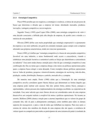 Capítulo 2 Fundamentação Teórica
17
2.1.1 Estratégia Competitiva
Pina (1994) acredita que nos negócios, a estratégia é a essência, a síntese de um processo de
busca que determina a direção que a empresa irá tomar, abordando mercados, produtos,
inovações, vantagem competitiva e novos negócios.
Segundo Treacy (1995) apud Lopes Filho (2000), uma estratégia competitiva de valor é
uma decisão consciente e definida pela alta direção da empresa, de acordo com a missão e a
natureza de seus produtos.
Oliveira (2005) define com muita propriedade que estratégia empresarial é o ajustamento
da empresa a seu meio ambiente, em geral em constante mutação, quase sempre com a empresa
alterando suas próprias características, tendo em vista esse ajustamento.
Porter (1989, p.1) define que “estratégia competitiva é a busca de uma posição competitiva
favorável em uma industria, a arena fundamental onde ocorre a concorrência, visando a
estabelecer uma posição lucrativa e sustentável contra as forças que determinam a concorrência
na indústria”. Esse autor ainda chama a atenção para o fato de que a estratégia competitiva é uma
combinação dos fins ou metas que a empresa almeja e dos meios ou políticas operacionais pelos
quais a empresa busca atingir a meta desejada. Como exemplos dessas políticas operacionais
tem-se: linha de produtos, pesquisa e desenvolvimento, estratégias de marketing, mão-de-obra,
produção, vendas, distribuição, finanças e controle, mercado alvo, e compras.
De maneira mais ampla, Porter (1986) relata que a formulação de uma estratégia
competitiva envolve considerar quatro fatores básicos que determinam os limites daquilo que
uma empresa pode realizar com sucesso. São eles: pontos fortes, pontos fracos, ameaças e
oportunidades, valores pessoais dos implementadores da estratégia escolhida e as expectativas da
sociedade. Esse autor adverte que esses fatores devem ser considerados antes de uma empresa
desenvolver um conjunto realista e exeqüível de metas e políticas operacionais. No tocante ao
assunto, Bethlem (2004) chama a tenção para a enorme importância que os valores do grupo de
comando têm, não só para o planejamento estratégico, como também para todos os demais
aspectos do management, e para a vida de todos que trabalham na empresa. Para esse autor, o
sistema de valores dos membros da direção de uma empresa não são iguais; a existência de
valores iguais ou compatíveis para todos os participantes de uma estrutura de poder é resultado da
 