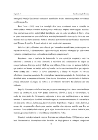 Capítulo 2 Fundamentação Teórica
18
interação e obtenção de consenso entre esses membros ou de uma administração bem sucedida de
conflito entre eles.
Para Porter (1989), uma boa estratégia deve estar relacionada com a evolução ou
atratividade da estrutura industrial e com a posição relativa da empresa dentro daquela indústria.
Esse autor diz que embora a atratividade da indústria seja, em parte, um reflexo de fatores sobre
os quais uma empresa tem pouca influência, a estratégia competitiva tem o poder de tornar uma
indústria mais ou menos atrativa a partir da influência e até mesmo da reestruturação da estrutura
atual do ramo de negócio de modo a torná-la mais atrativa para a empresa.
Oliveira (2005, p.30) alerta para o fato de que “os modernos modelos de gestão exigem, em
elevada intensidade, o delineamento e operacionalização de fortes estratégias que consolidem
vantagens competitivas reais, sustentadas e duradouras para empresas”.
Entretanto, como a essência da formulação de uma estratégia competitiva está em
relacionar a empresa a seu meio ambiente, é necessária uma compreensão das regras da
concorrência que determina a atratividade de uma indústria. Estas regras, em qualquer indústria
que produza um bem ou um serviço, estão englobadas em cinco forças competitivas que, segundo
Porter (1986), são: a entrada de novos concorrentes; a ameaça de produtos ou serviços
substitutos; o poder de negociação dos compradores; o poder de negociação dos fornecedores; e a
rivalidade entre as empresas existentes. Estas forças determinam a rentabilidade da indústria
porque influenciam os preços, os custos e o investimento necessário das empresas em uma
indústria.
O poder do comprador influencia os preços que as empresas podem cobrar, como também a
ameaça de substituição. Esse poder poderá influenciar, também, o custo e o investimento. O
poder de negociação dos fornecedores determina o preço das matérias-primas e de outros
insumos. A intensidade da rivalidade influencia os preços, assim como os custos da concorrência
em áreas como fábricas, publicidade, desenvolvimento de produtos e força de vendas. Por fim, a
ameaça de entrantes coloca limites nos preços e modula o investimento exigido para deter os
entrantes. Porter (1986) ainda adverte que o vigor destas cinco forças varia de indústria para
indústria, podendo modificar-se à medida que uma indústria evolui.
Quanto à posição relativa da empresa dentro de sua indústria, Porter (1989) esclarece que a
base fundamental do desempenho acima da média em longo prazo é a vantagem competitiva
 