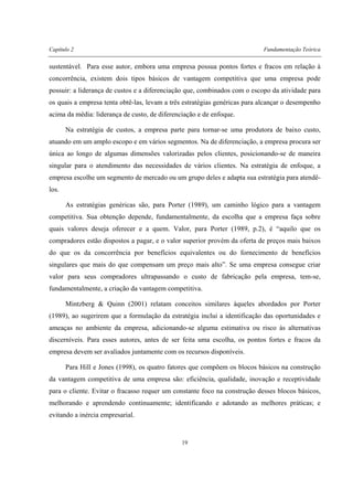 Capítulo 2 Fundamentação Teórica
19
sustentável. Para esse autor, embora uma empresa possua pontos fortes e fracos em relação à
concorrência, existem dois tipos básicos de vantagem competitiva que uma empresa pode
possuir: a liderança de custos e a diferenciação que, combinados com o escopo da atividade para
os quais a empresa tenta obtê-las, levam a três estratégias genéricas para alcançar o desempenho
acima da média: liderança de custo, de diferenciação e de enfoque.
Na estratégia de custos, a empresa parte para tornar-se uma produtora de baixo custo,
atuando em um amplo escopo e em vários segmentos. Na de diferenciação, a empresa procura ser
única ao longo de algumas dimensões valorizadas pelos clientes, posicionando-se de maneira
singular para o atendimento das necessidades de vários clientes. Na estratégia de enfoque, a
empresa escolhe um segmento de mercado ou um grupo deles e adapta sua estratégia para atendê-
los.
As estratégias genéricas são, para Porter (1989), um caminho lógico para a vantagem
competitiva. Sua obtenção depende, fundamentalmente, da escolha que a empresa faça sobre
quais valores deseja oferecer e a quem. Valor, para Porter (1989, p.2), é “aquilo que os
compradores estão dispostos a pagar, e o valor superior provém da oferta de preços mais baixos
do que os da concorrência por benefícios equivalentes ou do fornecimento de benefícios
singulares que mais do que compensam um preço mais alto”. Se uma empresa consegue criar
valor para seus compradores ultrapassando o custo de fabricação pela empresa, tem-se,
fundamentalmente, a criação da vantagem competitiva.
Mintzberg & Quinn (2001) relatam conceitos similares àqueles abordados por Porter
(1989), ao sugerirem que a formulação da estratégia inclui a identificação das oportunidades e
ameaças no ambiente da empresa, adicionando-se alguma estimativa ou risco às alternativas
discerníveis. Para esses autores, antes de ser feita uma escolha, os pontos fortes e fracos da
empresa devem ser avaliados juntamente com os recursos disponíveis.
Para Hill e Jones (1998), os quatro fatores que compõem os blocos básicos na construção
da vantagem competitiva de uma empresa são: eficiência, qualidade, inovação e receptividade
para o cliente. Evitar o fracasso requer um constante foco na construção desses blocos básicos,
melhorando e aprendendo continuamente; identificando e adotando as melhores práticas; e
evitando a inércia empresarial.
 