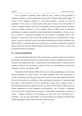 Capítulo 2 Fundamentação Teórica
20
Em se tratando de qualidade, Porter (1989) diz que o impacto da alta qualidade na
vantagem competitiva se mostra claramente de duas formas: primeiro, produzindo produtos ou
serviços de alta qualidade, aumenta-se o valor desses produtos e serviços aos olhos do
consumidor. Como retorno, a empresa pode cobrar preços maiores para esses produtos ou
serviços. O segundo impacto é que a partir da qualidade se obtém grande eficiência e um baixo
custo por unidade construída ou serviço prestado. Grönroos (2003) reitera as afirmações
sugerindo que a vantagem competitiva de uma empresa depende da qualidade, e do valor, de seus
bens e serviços. E complementa afirmando que uma estratégia de qualidade técnica é bem
sucedida se a empresa tiver êxito em obter uma solução técnica que a concorrência não consegue
igualar, o que não é muito fácil, pois os concorrentes podem introduzir soluções semelhantes com
relativa rapidez. A orientação deste autor é desenvolver a dimensão da qualidade funcional do
processo de serviço como uma forma de agregar substancial valor para os clientes e, assim, criar
o necessário diferencial competitivo.
2.2 Fatores Competitivos
Uma empresa poderá diferenciar-se de seu concorrente a partir do instante em que oferecer
algo singular valorizado pelo cliente. Esta oferta não deve se limitar à estratégia de marketing ou
ao produto físico propriamente dito. A singularidade de uma empresa pode ser obtida através das
escolhas de políticas, dos elos dentro da cadeia de valores, das oportunidades, da localização,
integração, escalas e outros (Porter, 1989).
Fitzsimmons & Fitzsimmons (2005) observam com muita propriedade que, para que uma
empresa prestadora de serviços venha a ser tratada seriamente como uma competidora no
mercado em que atua, é necessário que ela possua um certo nível para cada dimensão competitiva
do serviço, de acordo com o definido por outros participantes do mercado. A importância dada
pelo cliente a cada dimensão do serviço determinará a forma como a empresa deverá se
posicionar para atender ao seu público alvo. Por isso, Porter (1989), defende a idéia de que é de
extrema importância no cenário competitivo atual identificar o que é avaliado e interpretado
como de valor para os reais decisores da compra. É fundamental a identificação de critérios de
compra – atributos específicos de uma empresa que criam valor real ou percebido para o
comprador – por ser estes determinantes no desenvolvimento da estratégia de diferenciação
adotada pela empresa. Porter (1989) divide esses critérios em dois:
 