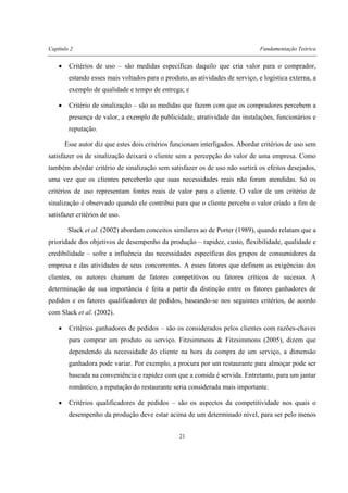 Capítulo 2 Fundamentação Teórica
21
• Critérios de uso – são medidas específicas daquilo que cria valor para o comprador,
estando esses mais voltados para o produto, as atividades de serviço, e logística externa, a
exemplo de qualidade e tempo de entrega; e
• Critério de sinalização – são as medidas que fazem com que os compradores percebem a
presença de valor, a exemplo de publicidade, atratividade das instalações, funcionários e
reputação.
Esse autor diz que estes dois critérios funcionam interligados. Abordar critérios de uso sem
satisfazer os de sinalização deixará o cliente sem a percepção do valor de uma empresa. Como
também abordar critério de sinalização sem satisfazer os de uso não surtirá os efeitos desejados,
uma vez que os clientes perceberão que suas necessidades reais não foram atendidas. Só os
critérios de uso representam fontes reais de valor para o cliente. O valor de um critério de
sinalização é observado quando ele contribui para que o cliente perceba o valor criado a fim de
satisfazer critérios de uso.
Slack et al. (2002) abordam conceitos similares ao de Porter (1989), quando relatam que a
prioridade dos objetivos de desempenho da produção – rapidez, custo, flexibilidade, qualidade e
credibilidade – sofre a influência das necessidades específicas dos grupos de consumidores da
empresa e das atividades de seus concorrentes. A esses fatores que definem as exigências dos
clientes, os autores chamam de fatores competitivos ou fatores críticos de sucesso. A
determinação de sua importância é feita a partir da distinção entre os fatores ganhadores de
pedidos e os fatores qualificadores de pedidos, baseando-se nos seguintes critérios, de acordo
com Slack et al. (2002).
• Critérios ganhadores de pedidos – são os considerados pelos clientes com razões-chaves
para comprar um produto ou serviço. Fitzsimmons & Fitzsimmons (2005), dizem que
dependendo da necessidade do cliente na hora da compra de um serviço, a dimensão
ganhadora pode variar. Por exemplo, a procura por um restaurante para almoçar pode ser
baseada na conveniência e rapidez com que a comida é servida. Entretanto, para um jantar
romântico, a reputação do restaurante seria considerada mais importante.
• Critérios qualificadores de pedidos – são os aspectos da competitividade nos quais o
desempenho da produção deve estar acima de um determinado nível, para ser pelo menos
 