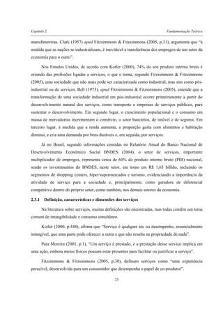 Capítulo 2 Fundamentação Teórica
23
manufatureiras. Clark (1957) apud Fitzsimmons & Fitzsimmons (2005, p.31), argumenta que “à
medida que as nações se industrializam, é inevitável a transferência dos empregos de um setor da
economia para o outro”.
Nos Estados Unidos, de acordo com Kotler (2000), 74% do seu produto interno bruto é
oriundo das profissões ligadas a serviços, o que o torna, segundo Fitzsimmons & Fitzsimmons
(2005), uma sociedade que não mais pode ser caracterizada como industrial, mas sim como pós-
industrial ou de serviços. Bell (1973), apud Fitzsimmons & Fitzsimmons (2005), entende que a
transformação de uma sociedade industrial em pós-industrial ocorre primeiramente a partir do
desenvolvimento natural dos serviços, como transporte e empresas de serviços públicos, para
sustentar o desenvolvimento. Em segundo lugar, o crescimento populacional e o consumo em
massa de mercadorias incrementam o comércio, o setor bancários, de imóvel e de seguros. Em
terceiro lugar, à medida que a renda aumenta, a proporção gasta com alimentos e habitação
diminui, e cria uma demanda por bens duráveis e, em seguida, por serviços.
Já no Brasil, segundo informações contidas no Relatório Anual do Banco Nacional de
Desenvolvimento Econômico Social BNDES (2004), o setor de serviços, importante
multiplicador de empregos, representa cerca de 60% do produto interno bruto (PIB) nacional,
sendo os investimentos do BNDES, neste setor, em torno em R$ 1,65 bilhão, incluindo os
segmentos de shopping centers, hiper/supermercados e turismo, evidenciando a importância da
atividade de serviço para a sociedade e, principalmente, como geradora de diferencial
competitivo dentro do próprio setor, como também, nos demais setores da economia.
2.3.1 Definição, características e dimensões dos serviços
Na literatura sobre serviços, muitas definições são encontradas, mas todas contêm um tema
comum de intangibilidade e consumo simultâneo.
Kotler (2000, p.448), afirma que “Serviço é qualquer ato ou desempenho, essencialmente
intangível, que uma parte pode oferecer a outra e que não resulta na propriedade de nada”.
Para Moreira (2001, p.1), “Um serviço é prestado, e a prestação desse serviço implica em
uma ação, embora meios físicos possam estar presentes para facilitar ou justificar o serviço”.
Fitzsimmons & Fitzsimmons (2005, p.30), definem serviços como “uma experiência
perecível, desenvolvida para um consumidor que desempenha o papel de co-produtor”.
 
