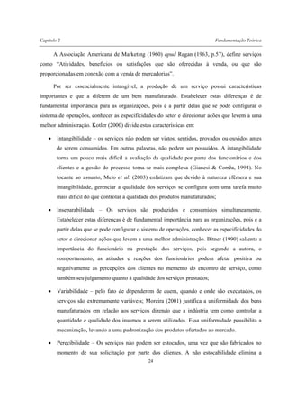 Capítulo 2 Fundamentação Teórica
24
A Associação Americana de Marketing (1960) apud Regan (1963, p.57), define serviços
como “Atividades, benefícios ou satisfações que são oferecidas à venda, ou que são
proporcionadas em conexão com a venda de mercadorias”.
Por ser essencialmente intangível, a produção de um serviço possui características
importantes e que a diferem de um bem manufaturado. Estabelecer estas diferenças é de
fundamental importância para as organizações, pois é a partir delas que se pode configurar o
sistema de operações, conhecer as especificidades do setor e direcionar ações que levem a uma
melhor administração. Kotler (2000) divide estas características em:
• Intangibilidade – os serviços não podem ser vistos, sentidos, provados ou ouvidos antes
de serem consumidos. Em outras palavras, não podem ser possuídos. A intangibilidade
torna um pouco mais difícil a avaliação da qualidade por parte dos funcionários e dos
clientes e a gestão do processo torna-se mais complexa (Gianesi & Corrêa, 1994). No
tocante ao assunto, Melo et al. (2003) enfatizam que devido à natureza efêmera e sua
intangibilidade, gerenciar a qualidade dos serviços se configura com uma tarefa muito
mais difícil do que controlar a qualidade dos produtos manufaturados;
• Inseparabilidade – Os serviços são produzidos e consumidos simultaneamente.
Estabelecer estas diferenças é de fundamental importância para as organizações, pois é a
partir delas que se pode configurar o sistema de operações, conhecer as especificidades do
setor e direcionar ações que levem a uma melhor administração. Bitner (1990) salienta a
importância do funcionário na prestação dos serviços, pois segundo a autora, o
comportamento, as atitudes e reações dos funcionários podem afetar positiva ou
negativamente as percepções dos clientes no memento do encontro de serviço, como
também seu julgamento quanto à qualidade dos serviços prestados;
• Variabilidade – pelo fato de dependerem de quem, quando e onde são executados, os
serviços são extremamente variáveis; Moreira (2001) justifica a uniformidade dos bens
manufaturados em relação aos serviços dizendo que a indústria tem como controlar a
quantidade e qualidade dos insumos a serem utilizados. Essa uniformidade possibilita a
mecanização, levando a uma padronização dos produtos ofertados ao mercado.
• Perecibilidade – Os serviços não podem ser estocados, uma vez que são fabricados no
momento de sua solicitação por parte dos clientes. A não estocabilidade elimina a
 