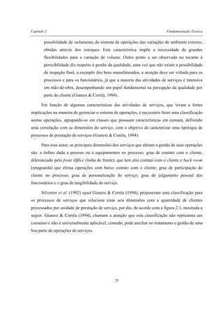 Capítulo 2 Fundamentação Teórica
25
possibilidade de isolamento do sistema de operações das variações do ambiente externo,
obtidas através dos estoques. Esta característica impõe a necessidade de grandes
flexibilidades para a variação de volume. Outro ponto a ser observado no tocante à
perecibilidade diz respeito à gestão da qualidade, uma vez que não existe a possibilidade
de inspeção final, a exemplo dos bens manufaturados, a atenção deve ser voltada para os
processos e para os funcionários, já que a maioria das atividades de serviços é intensiva
em mão-de-obra, desempenhando um papel fundamental na percepção da qualidade por
parte do cliente (Gianesi & Corrêa, 1994).
Em função de algumas características das atividades de serviços, que levam a fortes
implicações na maneira de gerenciar o sistema de operações, é necessário fazer uma classificação
nestas operações, agrupando-as em classes que possuam características em comum, definindo
uma correlação com as dimensões do serviço, com o objetivo de caracterizar uma tipologia de
processos de prestação de serviços (Gianesi & Corrêa, 1994).
Para esse autor, as principais dimensões dos serviços que afetam a gestão de suas operações
são: a ênfase dada a pessoas ou a equipamentos no processo; grau de contato com o cliente,
diferenciado pelo front Office (linha de frente), que tem alto contato com o cliente e back room
(retaguarda) que efetua operações com baixo contato com o cliente; grau de participação do
cliente no processo; grau de personalização do serviço; grau de julgamento pessoal dos
funcionários e o grau de tangibilidade do serviço.
Silvestro et al. (1992) apud Gianesi & Corrêa (1994), propuseram uma classificação para
os processos de serviços que relaciona estas seis dimensões com a quantidade de clientes
processados por unidade de prestação de serviço, por dia, de acordo com a figura 2.1, mostrada a
seguir. Gianesi & Corrêa (1994), chamam a atenção que esta classificação não representa um
consenso e não é universalmente aplicável; contudo, pode auxiliar no tratamento e gestão de uma
boa parte de operações de serviços.
 