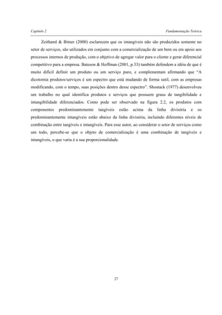 Capítulo 2 Fundamentação Teórica
27
Zeithaml & Bitner (2000) esclarecem que os intangíveis não são produzidos somente no
setor de serviços, são utilizados em conjunto com a comercialização de um bem ou em apoio aos
processos internos de produção, com o objetivo de agregar valor para o cliente e gerar diferencial
competitivo para a empresa. Bateson & Hoffman (2001, p.33) também defendem a idéia de que é
muito difícil definir um produto ou um serviço puro, e complementam afirmando que “A
dicotomia produtos/serviços é um espectro que está mudando de forma sutil, com as empresas
modificando, com o tempo, suas posições dentro desse espectro”. Shostack (1977) desenvolveu
um trabalho no qual identifica produtos e serviços que possuem graus de tangibilidade e
intangibilidade diferenciados. Como pode ser observado na figura 2.2, os produtos com
componentes predominantemente tangíveis estão acima da linha divisória e os
predominantemente intangíveis estão abaixo da linha divisória, incluindo diferentes níveis de
combinação entre tangíveis e intangíveis. Para esse autor, ao considerar o setor de serviços como
um todo, percebe-se que o objeto de comercialização é uma combinação de tangíveis e
intangíveis, o que varia é a sua proporcionalidade.
 