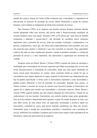 Capítulo 2 Fundamentação Teórica
29
opinião dos autores, Gianesi & Corrêa (1994) esclarecem que a intensidade e a importância da
mão-de-obra no processo de prestação de serviço afetam diretamente a gestão de recursos
humanos, como também no atingimento da eficácia dos resultados do serviço.
Para Normann (1993), se as empresas que prestam serviços desejam continuar obtendo
retorno apropriado sobre seus recursos, não devem tratar o desenvolvimento estratégico de
recursos humanos como uma opção. Normann (1993, p.78) afirma que “uma força de trabalho
competente e dedicada é recurso-chave”, não deixando de considerar outros elementos
importantes para a prestação do serviço, como por exemplo, tecnologia e equipamentos e as
pessoas, complementa o autor que, são chaves para empreendimentos bem-sucedidos, pois elas
são essenciais para analisar e interpretar o que está ocorrendo no mercado. Suas capacidades
criativas são cada vez mais exigidas para projetar e ajustar os produtos ofertados e o sistema de
prestação de serviço e, o mais importante, elas representam a organização nos momentos da
verdade.
Pesquisas feitas por Bitner, Booms e Tetreau (1990) a respeito das fontes de satisfação e
insatisfação para consumidores de serviços, sugeriram que falhas na prestação dos serviços não
levam automaticamente à insatisfação do consumidor, desde que estas sejam trabalhadas de
forma correta pelos funcionários de contato. Outra conclusão obtida no estudo foi que os
consumidores nem sempre obedecem às regras, exigindo do funcionário um comportamento que
fuja do padrão especificado. A forma como os funcionários respondem a essas necessidades e
pedidos podem influenciar o nível de satisfação do consumidor. Segundo esses autores, os
clientes avaliam o encontro de serviço de maneira mais favorável quando os funcionários são
capazes de se adaptar para atender suas necessidades e solicitações especiais. Bitner, Booms e
Tetreau (1990) sugerem também que uma resposta adequada dos funcionários é função de seu
conhecimento e do seu controle. Funcionários com controle poderão tomar ações apropriadas.
Esse nível de controle é determinado pelos gerentes, a partir da criação de planos de ação, caso
uma falha ocorra, de uma cultura forte, da supervisão, monitoração e feedback rápido aos
funcionários, orientando-os, assim, para darem respostas satisfatórias aos olhos dos clientes.
Finalizando, quase a metade dos consumidores satisfeitos e insatisfeitos com a prestação do
serviço, atribuíram esse resultado a incidentes que tiveram como origem a ação espontânea de um
funcionário, sejam elas ações positivas ou negativas.
 