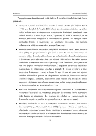 Capítulo 2 Fundamentação Teórica
30
As principais decisões referentes à gestão da força de trabalho, segundo Gianesi & Correia
(1994), são:
• Selecionar as pessoas mais capazes de executar as tarefas definidas pela empresa. Tansik
(1990) apud Lovelock & Wright (2001) afirma que diversas características específicas
podem ser importantes no recrutamento e treinamento de funcionários para altos níveis de
contato: aparência e apresentação pessoal, capacidade de venda e habilidade na co-
produção, habilidades interpessoais e conhecimento do produto e da operação. Enfim,
habilidades técnicas e interpessoais são igualmente necessárias, mas nenhuma
isoladamente é suficiente para o ótimo desempenho do cargo.
• Treinar e desenvolver os funcionários para garantir desempenho futuro. Bitner, Booms e
Mohr (1994) em pesquisa realizada para saber o ponto de vista dos funcionários em
encontros críticos de serviços, identificaram que os funcionários não recebem treinamento
e ferramentas apropriadas para lidar com clientes problemáticos. Para esses autores,
funcionários necessitam de habilidades especiais para lidar com clientes, com problemas e
com seus próprios sentimentos nessas situações. É importante ensinar aos funcionários
características de determinadas situações, a exemplo de atrasos irregulares e picos
inesperados de demanda, e prever o humor de seus clientes, de modo que algumas
situações problemáticas possam ser completamente evitadas ou minimizadas antes de
sofrerem o impacto. Entretanto, esses autores ainda orientam que é necessário treinar
também os clientes para que saibam o que esperar e tenham comportamentos adequados
em determinadas situações do encontro de serviços.
• Motivar os funcionários através de recompensas justas. Para Gianesi & Corrêa (1994), as
recompensas financeiras são importantes, entretanto, os principais fatores motivadores
estão ligados ao atingimento dos objetivos no trabalho, ao reconhecimento do
desempenho, ao próprio trabalho, à responsabilidade e ao crescimento pessoal.
• Avaliar os funcionários de modo a justificar as recompensas. Quanto a esta decisão,
Schneider (1980) apud Bateson & Hoffman (2001) argumenta a idéia de que medições de
eficácia não podem focar somente fatores estatísticos de curto prazo, como o número de
transações processadas ou número de erros cometidos. Fatores mais genéricos devem ser
incluídos, a exemplo da cortesia e estilo de desempenho.
 