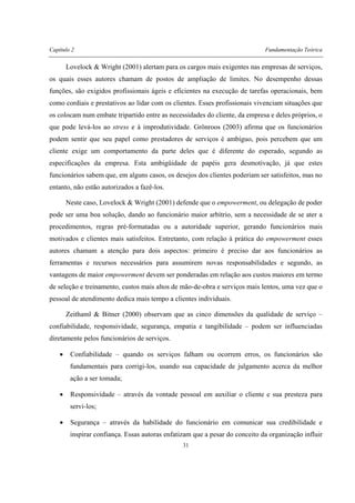 Capítulo 2 Fundamentação Teórica
31
Lovelock & Wright (2001) alertam para os cargos mais exigentes nas empresas de serviços,
os quais esses autores chamam de postos de ampliação de limites. No desempenho dessas
funções, são exigidos profissionais ágeis e eficientes na execução de tarefas operacionais, bem
como cordiais e prestativos ao lidar com os clientes. Esses profissionais vivenciam situações que
os colocam num embate tripartido entre as necessidades do cliente, da empresa e deles próprios, o
que pode levá-los ao stress e à improdutividade. Grönroos (2003) afirma que os funcionários
podem sentir que seu papel como prestadores de serviços é ambíguo, pois percebem que um
cliente exige um comportamento da parte deles que é diferente do esperado, segundo as
especificações da empresa. Esta ambigüidade de papéis gera desmotivação, já que estes
funcionários sabem que, em alguns casos, os desejos dos clientes poderiam ser satisfeitos, mas no
entanto, não estão autorizados a fazê-los.
Neste caso, Lovelock & Wright (2001) defende que o empowerment, ou delegação de poder
pode ser uma boa solução, dando ao funcionário maior arbítrio, sem a necessidade de se ater a
procedimentos, regras pré-formatadas ou a autoridade superior, gerando funcionários mais
motivados e clientes mais satisfeitos. Entretanto, com relação à prática do empowerment esses
autores chamam a atenção para dois aspectos: primeiro é preciso dar aos funcionários as
ferramentas e recursos necessários para assumirem novas responsabilidades e segundo, as
vantagens de maior empowerment devem ser ponderadas em relação aos custos maiores em termo
de seleção e treinamento, custos mais altos de mão-de-obra e serviços mais lentos, uma vez que o
pessoal de atendimento dedica mais tempo a clientes individuais.
Zeithaml & Bitner (2000) observam que as cinco dimensões da qualidade de serviço –
confiabilidade, responsividade, segurança, empatia e tangibilidade – podem ser influenciadas
diretamente pelos funcionários de serviços.
• Confiabilidade – quando os serviços falham ou ocorrem erros, os funcionários são
fundamentais para corrigi-los, usando sua capacidade de julgamento acerca da melhor
ação a ser tomada;
• Responsividade – através da vontade pessoal em auxiliar o cliente e sua presteza para
servi-los;
• Segurança – através da habilidade do funcionário em comunicar sua credibilidade e
inspirar confiança. Essas autoras enfatizam que a pesar do conceito da organização influir
 