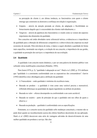 Capítulo 2 Fundamentação Teórica
32
na percepção do cliente é, em última instância, os funcionários com quem o cliente
interage que constroem ou destroem a confiança em relação à organização;
• Empatia – através da atenção prestada ao cliente, da adaptação e flexibilidade no
fornecimento daquilo que é a necessidade dos clientes individualmente; e
• Tangíveis – através da aparência dos funcionários e o modo como se vestem são aspectos
importantes das dimensões da qualidade.
Nos conceitos até então abordados neste referencial teórico, evidenciou-se a importância
da qualidade para a obtenção de diferenciais competitivos e sobrevivência das empresas na atual
economia de mercado. Pela relevância do tema, o tópico a seguir abordará a qualidade de forma
mais específica, mostrando sua origem, a evolução de seu conceito, a importância da sua gestão,
a qualidade na prestação dos serviços e a importância de sua avaliação.
2.4 Qualidade
A qualidade é um conceito muito dinâmico, e por ser uma palavra de domínio público vem
sofrendo várias modificações conceituais (Paladini, 1995).
Para Juran (1974, p. 2), “qualidade é adequação ao uso”. Slack et al. (2002, p. 551) definem
que “qualidade é a consistente conformidade com as expectativas dos consumidores”. Garvin
(1992) identifica cinco abordagens para a definição da qualidade:
• A Transcedente – onde qualidade é sinônimo de excelência inata;
• Baseada no produto – a qualidade é vista como uma variável precisa e mensurável,
refletindo diferenças na quantidade de algum ingrediente ou atributo do produto;
• Baseada no valor – oferece desempenho ou conformidade a um custo aceitável;
• Baseada no usuário – parte do princípio de que a qualidade está nos olhos de quem a
observa; e
• Baseada na produção – qualidade é conformidade com as especificações.
Entretanto, se o conceito acerca da qualidade sofre mudanças conceituais, o mesmo não se
pode dizer quanto ao reconhecimento acerca dos efeitos benéficos decorrentes de sua aplicação.
Slack et al. (2002) descrevem uma série de vantagens advindas do desenvolvimento de uma
melhor qualidade em produtos e serviço. São elas:
 