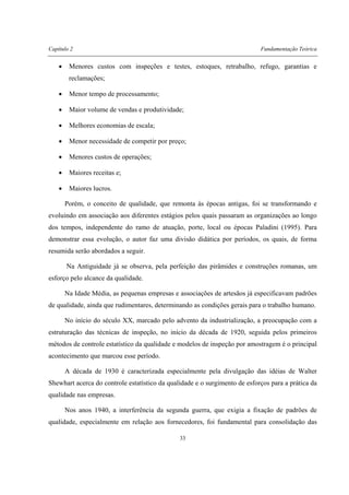 Capítulo 2 Fundamentação Teórica
33
• Menores custos com inspeções e testes, estoques, retrabalho, refugo, garantias e
reclamações;
• Menor tempo de processamento;
• Maior volume de vendas e produtividade;
• Melhores economias de escala;
• Menor necessidade de competir por preço;
• Menores custos de operações;
• Maiores receitas e;
• Maiores lucros.
Porém, o conceito de qualidade, que remonta às épocas antigas, foi se transformando e
evoluindo em associação aos diferentes estágios pelos quais passaram as organizações ao longo
dos tempos, independente do ramo de atuação, porte, local ou épocas Paladini (1995). Para
demonstrar essa evolução, o autor faz uma divisão didática por períodos, os quais, de forma
resumida serão abordados a seguir.
Na Antiguidade já se observa, pela perfeição das pirâmides e construções romanas, um
esforço pelo alcance da qualidade.
Na Idade Média, as pequenas empresas e associações de artesãos já especificavam padrões
de qualidade, ainda que rudimentares, determinando as condições gerais para o trabalho humano.
No início do século XX, marcado pelo advento da industrialização, a preocupação com a
estruturação das técnicas de inspeção, no início da década de 1920, seguida pelos primeiros
métodos de controle estatístico da qualidade e modelos de inspeção por amostragem é o principal
acontecimento que marcou esse período.
A década de 1930 é caracterizada especialmente pela divulgação das idéias de Walter
Shewhart acerca do controle estatístico da qualidade e o surgimento de esforços para a prática da
qualidade nas empresas.
Nos anos 1940, a interferência da segunda guerra, que exigia a fixação de padrões de
qualidade, especialmente em relação aos fornecedores, foi fundamental para consolidação das
 