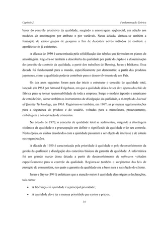 Capítulo 2 Fundamentação Teórica
34
bases do controle estatístico da qualidade, surgindo a amostragem seqüencial, em adição aos
modelos de amostragem por atributo e por variáveis. Nesta década, destaca-se também a
formação de vários grupos de pesquisa a fim de descobrir novos métodos de controle e
aperfeiçoar os já existentes.
A década de 1950 é caracterizada pela solidificação das tabelas que formulam os planos de
amostragem. Registra-se também a descoberta da qualidade por parte do Japão e a disseminação
do conceito de controle da qualidade, a partir dos trabalhos de Deming, Juran e Ishikawa. Essa
década foi fundamental para o mundo, especificamente por demonstrar, a partir dos produtos
japoneses, como a qualidade poderia contribuir para o desenvolvimento de um País.
Os dez anos seguintes foram para dar início e estruturar o conceito de qualidade total,
lançado em 1963 por Armand Feigebaun, em que a qualidade deixa de ser alvo apenas do chão de
fábrica para se tornar responsabilidade de toda a empresa. Surge o modelo japonês e americano
de zero defeito, como também os instrumentos de divulgação da qualidade, a exemplo do Journal
of Quality Technology, em 1965. Registram-se também, em 1967, as primeiras regulamentações
para a segurança do produto e do usuário, voltadas para a manufatura, processamento,
embalagem e conservação de alimentos.
Na década de 1970, o conceito de qualidade total se sedimentou, surgindo a abordagem
sistêmica da qualidade e a preocupação em definir o significado da qualidade e do seu controle.
Nesta época, os custos envolvidos com a qualidade passaram a ser objeto de interesse e de estudo
nas organizações.
A década de 1980 é caracterizada pela prioridade à qualidade e pelo desenvolvimento da
gestão da qualidade e divulgação dos conceitos básicos da garantia da qualidade. A informática
foi um grande marco dessa década a partir do desenvolvimento de softwares voltados
especificamente para o controle da qualidade. Registra-se também o surgimento das leis de
proteção do consumidor, nas quais a garantia da qualidade era a base para a satisfação do cliente.
Juran e Gryna (1991) enfatizam que a atenção maior à qualidade deu origem a declarações,
tais como:
• A liderança em qualidade é a principal prioridade;
• A qualidade deve ter a mesma prioridade que custos e prazos;
 