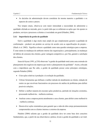 Capítulo 2 Fundamentação Teórica
35
• As decisões da administração devem considerar da mesma maneira a qualidade e os
aspectos de custos e prazos.
Nos tempos atuais, observa-se com maior intensidade a necessidade de administrar a
qualidade ofertada ao mercado, pois é a partir dela que se enfatizam as ações que vão ajustar os
produtos, serviços e processos a clientes e à sociedade em geral (Paladini, 2004).
2.4.1 Importância da gestão da qualidade
Gerir a qualidade é algo muito mais amplo do que simplesmente garantir a qualidade de
conformação - produzir um produto ou serviço de acordo com as especificações do projeto -
(Slack et al. 2002). Significa colocar a qualidade como uma questão estratégica para a empresa.
É estar atento às mudanças do ambiente interno das organizações e, principalmente, às mudanças
de hábitos de consumo dos clientes, gerar vantagem competitiva e, por fim, garantir a satisfação
dos clientes.
Juran & Gryna (1991, p.210) observam “a gestão da qualidade total como uma extensão do
planejamento dos negócios da empresa que inclui o planejamento da qualidade”. Assim, colocada
com a importância que lhe cabe, a gestão da qualidade possui como principais estratégias,
segundo Paladini (2004):
• Criar ações relativas à produção e à avaliação da qualidade;
• Utilizar ferramentas que definam o melhor método de atendimento ao cliente, redução de
custos ou que envolvam funcionários em processos de análise de problemas para definir
possíveis soluções;
• Definir a melhor maneira de executar ações produtivas, partindo de situações existentes,
procurando melhorá-las – melhoria contínua;
• Analisar como a empresa presta atendimento a seus clientes, para definir como melhorá-lo
- melhoria contínua;
• Desenvolver ações sistemáticas para garantir que a mão-de-obra esteja permanentemente
comprometida com os clientes internos e externos da empresa.
Paladini (2004) salienta que a gestão da qualidade deve ter como base dois conceitos
fundamentais, que, a partir da sua observância e prática, levam a gestão da qualidade a ser total.
 