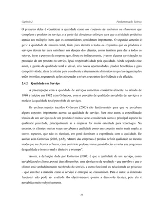 Capítulo 2 Fundamentação Teórica
36
O primeiro deles é considerar a qualidade como um conjunto de atributos ou elementos que
compõem o produto ou serviço, e a partir daí direcionar esforços para que a atividade produtiva
atenda aos múltiplos itens que os consumidores consideram importantes. O segundo conceito é
gerir a qualidade de maneira total, tanto para atender a todos os requisitos que os produtos e
serviços devem ter para satisfazer aos desejos dos clientes, como também para dar a todos os
setores, áreas e pessoas da empresa que, direta ou indiretamente, tiverem alguma participação na
produção de um produto ou serviço, igual responsabilidade pela qualidade. Ainda segundo esse
autor, a gestão da qualidade total é viável, cria novas oportunidades, produz benefícios e gera
competitividade, além de alertar para o ambiente extremamente dinâmico no qual as organizações
estão inseridas, requerendo ações adequadas a níveis crescentes de eficiência e de eficácia.
2.4.2 Qualidade em Serviço
A preocupação com a qualidade de serviços aumentou consideravelmente na década de
1980 e iniciou em 1982 com Grönroos, com o conceito de qualidade percebida de serviço e o
modelo da qualidade total percebida de serviços.
Os esclarecimentos trazidos Grönroos (2003) são fundamentais para que se percebam
alguns aspectos importantes acerca da qualidade de serviço. Para esse autor, a especificação
técnica de um serviço ou de um produto é muitas vezes considerada como o principal aspecto da
qualidade percebida, principalmente se a empresa for muito orientada para tecnologia. No
entanto, os clientes muitas vezes percebem a qualidade como um conceito muito mais amplo, e
outros aspectos, que não os técnicos, em geral dominam a experiência com a qualidade. De
acordo com Grönroos (2003, p.85), “dentro das empresas é preciso definir qualidade do mesmo
modo que os clientes o fazem, caso contrário pode-se tomar providências erradas em programas
de qualidade e investir mal o dinheiro e o tempo”.
Assim, a definição dada por Grönroos (2003) é que a qualidade de um serviço, como
percebida pelo cliente, possui duas dimensões: uma técnica ou de resultado - que envolve o que o
cliente está verdadeiramente recebendo do serviço, e outra funcional ou relacionada ao processo
– que envolve a maneira como o serviço é entregue ao consumidor. Para o autor, a dimensão
funcional não pode ser avaliada tão objetivamente quanto a dimensão técnica, pois ela é
percebida muito subjetivamente.
 