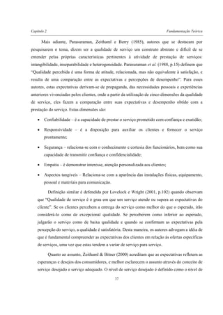 Capítulo 2 Fundamentação Teórica
37
Mais adiante, Parasuraman, Zeithaml e Berry (1985), autores que se destacam por
pesquisarem o tema, dizem ser a qualidade de serviço um construto abstrato e difícil de se
entender pelas próprias características pertinentes à atividade de prestação de serviços:
intangibilidade, inseparabilidade e heterogeneidade. Parasuraman et al. (1988, p.15) definem que
“Qualidade percebida é uma forma de atitude, relacionada, mas não equivalente à satisfação, e
resulta de uma comparação entre as expectativas e percepções de desempenho”. Para esses
autores, estas expectativas derivam-se de propaganda, das necessidades pessoais e experiências
anteriores vivenciadas pelos clientes, onde a partir da utilização de cinco dimensões da qualidade
de serviço, eles fazem a comparação entre suas expectativas e desempenho obtido com a
prestação do serviço. Estas dimensões são:
• Confiabilidade – é a capacidade de prestar o serviço prometido com confiança e exatidão;
• Responsividade – é a disposição para auxiliar os clientes e fornecer o serviço
prontamente;
• Segurança – relaciona-se com o conhecimento e cortesia dos funcionários, bem como sua
capacidade de transmitir confiança e confidencialidade;
• Empatia – é demonstrar interesse, atenção personalizada aos clientes;
• Aspectos tangíveis – Relaciona-se com a aparência das instalações físicas, equipamento,
pessoal e materiais para comunicação.
Definição similar é defendida por Lovelock e Wright (2001, p.102) quando observam
que “Qualidade de serviço é o grau em que um serviço atende ou supera as expectativas do
cliente”. Se os clientes percebem a entrega do serviço como melhor do que o esperado, irão
considerá-lo como de excepcional qualidade. Se perceberem como inferior ao esperado,
julgarão o serviço como de baixa qualidade e quando se confirmam as expectativas pela
percepção do serviço, a qualidade é satisfatória. Desta maneira, os autores advogam a idéia de
que é fundamental compreender as expectativas dos clientes em relação às ofertas específicas
de serviços, uma vez que estas tendem a variar de serviço para serviço.
Quanto ao assunto, Zeithaml & Bitner (2000) acreditam que as expectativas refletem as
esperanças e desejos dos consumidores, e melhor esclarecem o assunto através do conceito de
serviço desejado e serviço adequado. O nível de serviço desejado é definido como o nível de
 