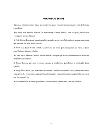iv
AGRADECIMENTOS
Agradeço primeiramente a Deus, que sempre me guiou e orientou nos momentos mais difíceis da
caminhada.
Aos meus pais Amadeu Simões (in memoriam) e Ivette Simões, sem os quais jamais teria
conseguido chegar até aqui.
À Profª. Denise Dumke de Medeiros pela orientação, apoio e profissionalismo sempre presentes e
por acreditar em mim desde o início.
À Profª. Ana Paula Costa e Profª. Gisele Sena da Silva, por participarem da banca e pelas
contribuições feitas ao trabalho.
Ao meu noivo Marcos Câmara, minha família e amigos que souberam compreender todos os
momentos de ausência.
A Gileno Ferraz, que com presteza, amizade e colaboração possibilitou a realização deste
trabalho.
A amiga Íris Ribeiro, que participou ativamente e incondicionalmente desta jornada me dando
força em todos os momentos, principalmente naqueles cujas dificuldades se apresentavam quase
que intransponíveis.
A todos os colegas de turma que direta ou indiretamente colaboraram com este trabalho.
 