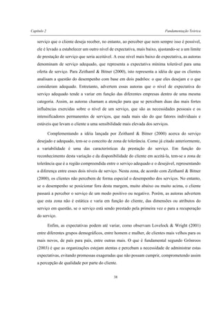 Capítulo 2 Fundamentação Teórica
38
serviço que o cliente deseja receber, no entanto, ao perceber que nem sempre isso é possível,
ele é levado a estabelecer um outro nível de expectativa, mais baixo, ajustando-se a um limite
de prestação de serviço que seria aceitável. A esse nível mais baixo de expectativa, as autoras
denominam de serviço adequado, que representa a expectativa mínima tolerável para uma
oferta de serviço. Para Zeithaml & Bitner (2000), isto representa a idéia de que os clientes
analisam a questão do desempenho com base em dois padrões: o que eles desejam e o que
consideram adequado. Entretanto, advertem essas autoras que o nível de expectativa do
serviço adequado tende a variar em função das diferentes empresas dentro de uma mesma
categoria. Assim, as autoras chamam a atenção para que se percebam duas das mais fortes
influências exercidas sobre o nível de um serviço, que são as necessidades pessoais e os
intensificadores permanentes de serviços, que nada mais são do que fatores individuais e
estáveis que levam o cliente a uma sensibilidade mais elevada dos serviços.
Complementando a idéia lançada por Zeithaml & Bitner (2000) acerca do serviço
desejado e adequado, tem-se o conceito de zona de tolerância. Como já citado anteriormente,
a variabilidade é uma das características da prestação do serviço. Em função do
reconhecimento desta variação e da disponibilidade do cliente em aceitá-la, tem-se a zona de
tolerância que é a região compreendida entre o serviço adequado e o desejável, representando
a diferença entre esses dois níveis de serviço. Nesta zona, de acordo com Zeithaml & Bitner
(2000), os clientes não percebem de forma especial o desempenho dos serviços. No entanto,
se o desempenho se posicionar fora desta margem, muito abaixo ou muito acima, o cliente
passará a perceber o serviço de um modo positivo ou negativo. Porém, as autoras advertem
que esta zona não é estática e varia em função do cliente, das dimensões ou atributos do
serviço em questão, se o serviço está sendo prestado pela primeira vez e para a recuperação
do serviço.
Enfim, as expectativas podem até variar, como observam Lovelock & Wright (2001)
entre diferentes grupos demográficos, entre homem e mulher, de clientes mais velhos para os
mais novos, de país para país, entre outras mais. O que é fundamental segundo Grönroos
(2003) é que as organizações estejam atentas e percebam a necessidade de administrar estas
expectativas, evitando promessas exageradas que não possam cumprir, comprometendo assim
a percepção de qualidade por parte do cliente.
 