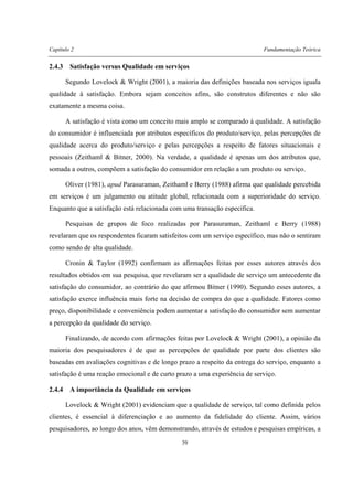 Capítulo 2 Fundamentação Teórica
39
2.4.3 Satisfação versus Qualidade em serviços
Segundo Lovelock & Wright (2001), a maioria das definições baseada nos serviços iguala
qualidade à satisfação. Embora sejam conceitos afins, são construtos diferentes e não são
exatamente a mesma coisa.
A satisfação é vista como um conceito mais amplo se comparado à qualidade. A satisfação
do consumidor é influenciada por atributos específicos do produto/serviço, pelas percepções de
qualidade acerca do produto/serviço e pelas percepções a respeito de fatores situacionais e
pessoais (Zeithaml & Bitner, 2000). Na verdade, a qualidade é apenas um dos atributos que,
somada a outros, compõem a satisfação do consumidor em relação a um produto ou serviço.
Oliver (1981), apud Parasuraman, Zeithaml e Berry (1988) afirma que qualidade percebida
em serviços é um julgamento ou atitude global, relacionada com a superioridade do serviço.
Enquanto que a satisfação está relacionada com uma transação específica.
Pesquisas de grupos de foco realizadas por Parasuraman, Zeithaml e Berry (1988)
revelaram que os respondentes ficaram satisfeitos com um serviço específico, mas não o sentiram
como sendo de alta qualidade.
Cronin & Taylor (1992) confirmam as afirmações feitas por esses autores através dos
resultados obtidos em sua pesquisa, que revelaram ser a qualidade de serviço um antecedente da
satisfação do consumidor, ao contrário do que afirmou Bitner (1990). Segundo esses autores, a
satisfação exerce influência mais forte na decisão de compra do que a qualidade. Fatores como
preço, disponibilidade e conveniência podem aumentar a satisfação do consumidor sem aumentar
a percepção da qualidade do serviço.
Finalizando, de acordo com afirmações feitas por Lovelock & Wright (2001), a opinião da
maioria dos pesquisadores é de que as percepções de qualidade por parte dos clientes são
baseadas em avaliações cognitivas e de longo prazo a respeito da entrega do serviço, enquanto a
satisfação é uma reação emocional e de curto prazo a uma experiência de serviço.
2.4.4 A importância da Qualidade em serviços
Lovelock & Wright (2001) evidenciam que a qualidade de serviço, tal como definida pelos
clientes, é essencial à diferenciação e ao aumento da fidelidade do cliente. Assim, vários
pesquisadores, ao longo dos anos, vêm demonstrando, através de estudos e pesquisas empíricas, a
 