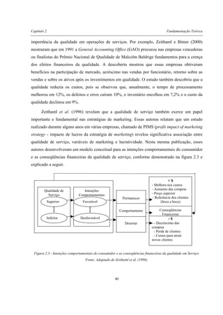 Capítulo 2 Fundamentação Teórica
40
importância da qualidade em operações de serviços. Por exemplo, Zeithaml e Bitner (2000)
mostraram que em 1991 a General Accounting Office (GAO) procurou nas empresas vencedoras
ou finalistas do Prêmio Nacional de Qualidade de Malcolm Baldrige fundamentos para a crença
dos efeitos financeiros da qualidade. A descoberta mostrou que essas empresas obtiveram
benefícios na participação de mercado, acréscimo nas vendas por funcionário, retorno sobre as
vendas e sobre os ativos após os investimentos em qualidade. O estudo também descobriu que a
qualidade reduzia os custos, pois se observou que, anualmente, o tempo de processamento
melhorou em 12%, os defeitos e erros caíram 10%, o inventário encolheu em 7,2% e o custo da
qualidade declinou em 9%.
Zeithaml et al. (1996) revelam que a qualidade de serviço também exerce um papel
importante e fundamental nas estratégias de marketing. Essas autoras relatam que um estudo
realizado durante alguns anos em várias empresas, chamado de PIMS (profit impact of marketing
strategy - impacto de lucros da estratégia de marketing) revelou significativa associação entre
qualidade de serviço, variáveis de marketing e lucratividade. Nesta mesma publicação, esses
autores desenvolveram um modelo conceitual para as intenções comportamentais do consumidor
e as conseqüências financeiras da qualidade de serviço, conforme demonstrado na figura 2.3 e
explicado a seguir.
Figura 2.3 - Intenções comportamentais do consumidor e as conseqüências financeiras da qualidade em Serviço.
Fonte: Adaptado de Zeithaml et al. (1996).
Qualidade de
Serviço
Superior
Inferior
Intenções
Comportamentais
Favorável
Desfavorável
Permanecer
Comportamento
Desertar
+ $
- Melhora nos custos
- Aumento das compras
- Preço superior
- Referência dos clientes
(boca a boca)
Conseqüências
Financeiras
- $
- - Decréscimo das
compras
- Perda de clientes
- Custos para atrair
novos clientes
 