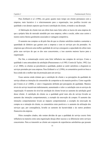Capítulo 2 Fundamentação Teórica
41
Para Zeithaml et al. (1996), em geral, quanto mais tempo um cliente permanece com a
empresa, mais lucrativo é o relacionamento para a organização, isso justifica investir em
qualidade e nos demais aspectos que levam à satisfação do cliente, evitando a sua deserção.
A fidelização do cliente tem um efeito bem mais forte sobre os lucros de uma empresa do
que a própria fatia de mercado atendido por essa empresa, sobre a escala, sobre seus custos e
muitos outros fatores geralmente associados à vantagem competitiva.
O aumento nas compras se dá pelo fato de que os clientes satisfeitos tendem a aumentar a
quantidade de dinheiro que gastam com a empresa e com os serviços por ela prestados. As
empresas que oferecem uma melhor qualidade de serviço conseguem a capacidade de cobrar mais
pelos seus serviços do que os dos seus concorrentes, e isso acarreta maiores lucros para a
organização.
Por fim, a comunicação exerce uma forte influência nas compras de serviços. Como a
qualidade é uma antecedente da satisfação (Parasuraman et al.1985; Cronin & Taylor, 1992; Lee
et al. 2000), os clientes ao perceberem a qualidade, podem se sentir satisfeitos e elogiarem os
serviços prestados por essa empresa. Para Zeithaml et al. (1996), os comentários positivos boca a
boca ainda são o melhor tipo de promoção para um serviço.
Essas autoras ainda relatam que a satisfação do cliente e as percepções da qualidade do
serviço afetam as intenções do consumidor de comportar-se de maneira positiva. Como sugerido
por Cronin et al. (2000), o valor é largamente definido por percepções de qualidade. Maiores
níveis de serviço incentivam indiretamente, aumentando o valor e a satisfação com os serviços da
organização. O aumento do nível de satisfação do cliente levará ao aumento da satisfação geral
desse cliente. A satisfação do cliente ou a qualidade geral mais alta do serviço levarão ao
aumento das intenções comportamentais, a exemplo da renovação da compra. O aumento das
intenções comportamentais levará ao impacto comportamental, a exemplo da renovação da
compra ou a retenção do cliente, os comentários orais positivos e o aumento da utilização dos
serviços que, por conseqüência, levarão ao aumento da lucratividade e de outros produtos
financeiros da empresa.
Pelos exemplos citados, não restam dúvidas de que a qualidade de serviço exerce forte
influência na maneira como uma organização deseja obter sucesso e se diferenciar entre serviços
concorrentes. Para se transmitir ao cliente um conjunto de experiências satisfatórias que possam
 