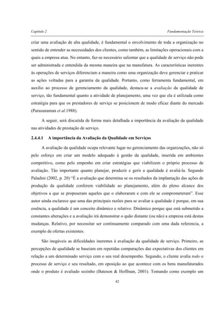 Capítulo 2 Fundamentação Teórica
42
criar uma avaliação de alta qualidade, é fundamental o envolvimento de toda a organização no
sentido de entender as necessidades dos clientes, como também, as limitações operacionais com a
quais a empresa atua. No entanto, faz-se necessário salientar que a qualidade de serviço não pode
ser administrada e entendida da mesma maneira que na manufatura. As características inerentes
às operações de serviços diferenciam a maneira como uma organização deve gerenciar e praticar
as ações voltadas para a garantia da qualidade. Portanto, como ferramenta fundamental, em
auxílio ao processo de gerenciamento da qualidade, destaca-se a avaliação da qualidade de
serviço, tão fundamental quanto a atividade de planejamento, uma vez que ela é utilizada como
estratégia para que os prestadores de serviço se posicionem de modo eficaz diante do mercado
(Parasunaman et al.1988).
A seguir, será discutida de forma mais detalhada a importância da avaliação da qualidade
nas atividades de prestação de serviço.
2.4.4.1 A importância da Avaliação da Qualidade em Serviços
A avaliação da qualidade ocupa relevante lugar no gerenciamento das organizações, não só
pelo esforço em criar um modelo adequado à gestão da qualidade, inserida em ambientes
competitivo, como pelo empenho em criar estratégias que viabilizem o próprio processo de
avaliação. Tão importante quanto planejar, produzir e gerir a qualidade é avaliá-la. Segundo
Paladini (2002, p. 20) “É a avaliação que determina se os resultados da implantação das ações de
produção da qualidade conferem viabilidade ao planejamento, além do pleno alcance dos
objetivos a que se propuseram aqueles que o elaboraram e com ele se comprometeram”. Esse
autor ainda esclarece que uma das principais razões para se avaliar a qualidade é porque, em sua
essência, a qualidade é um conceito dinâmico e relativo. Dinâmico porque que está submetido a
constantes alterações e a avaliação irá demonstrar o quão distante (ou não) a empresa está destas
mudanças. Relativo, por necessitar ser continuamente comparado com uma dada referencia, a
exemplo de ofertas existentes.
São inegáveis as dificuldades inerentes à avaliação da qualidade de serviço. Primeiro, as
percepções de qualidade se baseiam em repetidas comparações das expectativas dos clientes em
relação a um determinado serviço com o seu real desempenho. Segundo, o cliente avalia todo o
processo de serviço e seu resultado, em oposição ao que acontece com os bens manufaturados
onde o produto é avaliado sozinho (Bateson & Hoffman, 2001). Tomando como exemplo um
 