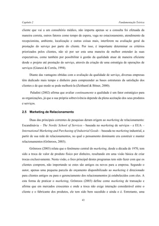 Capítulo 2 Fundamentação Teórica
43
cliente que vai a um consultório médico, não importa apenas se a consulta foi efetuada da
maneira correta, outros fatores como tempo de espera, vaga no estacionamento, atendimento da
recepcionista, ambiente, localização e outras coisas mais, interferem na avaliação geral da
prestação do serviço por parte do cliente. Por isso, é importante determinar os critérios
priorizados pelos clientes, não só por ser esta uma maneira de melhor entender às suas
expectativas, como também por possibilitar à gestão da qualidade atuar de maneira eficiente
desde o projeto até prestação do serviço, através da criação de uma estratégia de operações de
serviços (Gianesi & Corrêa, 1994).
Diante das vantagens obtidas com a avaliação da qualidade de serviço, diversas empresas
têm dedicado mais tempo e dinheiro para compreender as bases estruturais da satisfação dos
clientes e de que modo se pode melhorá-la (Zeithaml & Bitner, 2000).
Paladini (2002) afirma que avaliar continuamente a qualidade é um fator estratégico para
as organizações, já que a sua própria sobrevivência depende da plena aceitação dos seus produtos
e serviços.
2.5 Marketing de Relacionamento
Duas das principais correntes de pesquisas deram origem ao marketing de relacionamento:
Escandinávia – The Nordic School of Services - baseada no marketing de serviços - e EUA –
International Marketing and Purchasing of Industrial Goods – baseada no marketing industrial, a
partir de sua rede de relacionamentos, no qual o pensamento dominante era construir e manter
relacionamentos (Grönroos, 2003).
Grönroos (2003) relata que o fenômeno central do marketing, desde a década de 1970, tem
sido a troca de valor de produto físico por dinheiro, resultando em uma visão básica de criar
trocas exclusivamente. Nesta visão, o foco principal destes programas tem sido fazer com que os
clientes comprem, não importando se estes são antigos ou novos para a empresa. Segundo o
autor, apenas uma pequena parcela do orçamento disponibilizado ao marketing é direcionado
para clientes antigos ou para o gerenciamento dos relacionamentos já estabelecidos com eles. A
esta forma de praticar o marketing, Grönroos (2003) define como marketing de transação e
afirma que em mercados crescentes e onde a troca não exige interação considerável entre o
cliente e o fabricante dos produtos, ele tem sido bem sucedido e ainda o é. Entretanto, uma
 