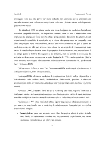 Capítulo 2 Fundamentação Teórica
44
abordagem como essa não parece ser muito indicado para empresas que se encontram em
mercados amadurecidos e altamente competitivos, onde reter clientes é tão ou mais importante
que conquistar novos.
Da década de 1970 em diante surgiu uma nova abordagem do marketing, baseada em
interações comprador-vendedor, um importante elemento, uma vez que o modo como essas
interações são gerenciadas causa impacto sobre o comportamento de compra dos clientes. Focar
nestas interações possibilita à organização ver o cliente não apenas como um comprador, mas
como um parceiro neste relacionamento, criando uma visão alternativa, na qual o centro do
marketing passa a ser não mais a troca, e sim a troca em um contexto de relacionamento entre
partes. A esta abordagem deu-se o nome de perspectiva de relacionamento, que provavelmente é
tão antiga quanto a história dos negócios e do comércio, mas sua difusão e necessidade de
aplicação se deram mais intensamente a partir da década de 1970, e cujos princípios básicos
levou ao termo marketing de relacionamento, só introduzido na literatura em 1983 por Leonard
Berry (Grönroos, 2003).
Vários autores definem o tema. Para Gummesson (1997), marketing de relacionamento é
visto como interações, redes e relacionamento.
Madruga (2004), afirma que marketing de relacionamento é atrair, realçar e intensificar o
relacionamento com clientes finais, intermediários, fornecedores, parceiros e entidades
governamentais e não governamentais, através de uma visão de longo prazo, existindo benefícios
mútuos.
Grönroos (1996), defende a idéia de que o marketing tem como propósito identificar e
estabelecer, manter e aprimorar relacionamentos com clientes e outras partes, de modo que sejam
atendidos os objetivos de todos os envolvidos em relação às variáveis econômicas e outras mais.
Gummesson (1997) relata o resultado obtido a partir de pesquisas sobre relacionamentos e
que servem de aproximação para o marketing de relacionamento. Suas principais conclusões
estão descritas a seguir:
• Características: valor para as partes envolvidas, das quais o cliente é visto e tratado
como único; os fornecedores e clientes são freqüentemente co-produtores, eles criam
valor um ao outro através de um esforço em comum.
 