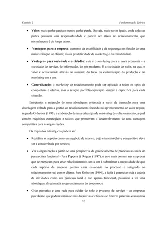 Capítulo 2 Fundamentação Teórica
45
• Valor: mais ganha-ganha e menos ganha-perde. Ou seja, mais partes iguais, onde todas as
partes possuem uma responsabilidade e podem ser ativos no relacionamento, que
normalmente é de longo prazo.
• Vantagens para a empresa: aumento da estabilidade e da segurança em função de uma
maior retenção de cliente; maior produtividade de marketing e da rentabilidade.
• Vantagens para sociedade e o cidadão: este é o marketing para a nova economia - a
sociedade de serviço, de informação, do pós-moderno. É a sociedade de valor, na qual o
valor é acrescentado através do aumento do foco, da customização da produção e do
marketing um a um.
• Generalização: o marketing de relacionamento pode ser aplicado a todos os tipos de
companhias e ofertas, mas a relação portfólio/aplicação sempre é específica para cada
situação.
Entretanto, a migração de uma abordagem orientada a partir de transação para uma
abordagem voltada para a gestão do relacionamento focando no aprimoramento de valor requer,
segundo Grönroos (1996), a elaboração de uma estratégia de marketing de relacionamento, a qual
contém requisitos estratégicos e táticos que promovem o desenvolvimento de uma vantagem
competitiva para as organizações.
Os requisitos estratégicos podem ser:
• Redefinir o negócio como um negócio de serviço, cujo elemento-chave competitivo deve
ser a concorrência por serviço;
• Ver a organização a partir de uma perspectiva de gerenciamento de processo ao invés de
perspectiva funcional - Para Peppers & Rogers (1997), o erro mais comum nas empresas
que se preparam para criar relacionamentos um a um é subestimar a necessidade de que
cada aspecto da empresa precisa estar envolvido no processo e integrado no
relacionamento real com o cliente. Para Grönroos (1996), a idéia é gerenciar toda a cadeia
de atividades como um processo total e não apenas funcional, passando a ter uma
abordagem direcionada ao gerenciamento do processo; e
• Criar parcerias e uma rede para cuidar de todo o processo de serviço – as empresas
perceberão que podem tornar-se mais lucrativas e eficazes se fizerem parcerias com outras
 