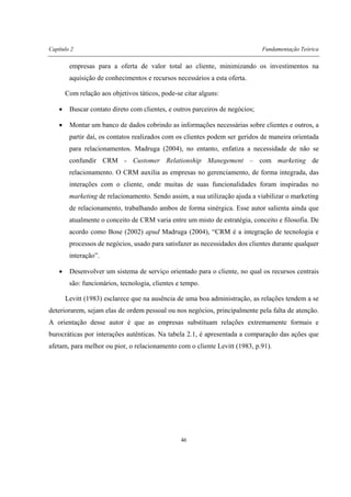 Capítulo 2 Fundamentação Teórica
46
empresas para a oferta de valor total ao cliente, minimizando os investimentos na
aquisição de conhecimentos e recursos necessários a esta oferta.
Com relação aos objetivos táticos, pode-se citar alguns:
• Buscar contato direto com clientes, e outros parceiros de negócios;
• Montar um banco de dados cobrindo as informações necessárias sobre clientes e outros, a
partir daí, os contatos realizados com os clientes podem ser geridos de maneira orientada
para relacionamentos. Madruga (2004), no entanto, enfatiza a necessidade de não se
confundir CRM - Customer Relationship Manegement – com marketing de
relacionamento. O CRM auxilia as empresas no gerenciamento, de forma integrada, das
interações com o cliente, onde muitas de suas funcionalidades foram inspiradas no
marketing de relacionamento. Sendo assim, a sua utilização ajuda a viabilizar o marketing
de relacionamento, trabalhando ambos de forma sinérgica. Esse autor salienta ainda que
atualmente o conceito de CRM varia entre um misto de estratégia, conceito e filosofia. De
acordo como Bose (2002) apud Madruga (2004), “CRM é a integração de tecnologia e
processos de negócios, usado para satisfazer as necessidades dos clientes durante qualquer
interação”.
• Desenvolver um sistema de serviço orientado para o cliente, no qual os recursos centrais
são: funcionários, tecnologia, clientes e tempo.
Levitt (1983) esclarece que na ausência de uma boa administração, as relações tendem a se
deteriorarem, sejam elas de ordem pessoal ou nos negócios, principalmente pela falta de atenção.
A orientação desse autor é que as empresas substituam relações extremamente formais e
burocráticas por interações autênticas. Na tabela 2.1, é apresentada a comparação das ações que
afetam, para melhor ou pior, o relacionamento com o cliente Levitt (1983, p.91).
 