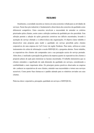 v
RESUMO
Atualmente, a sociedade encontra-se imersa em uma economia voltada para as atividades de
serviços. Nesta fase pós-industrial, é fundamental a observância dos conceitos da qualidade como
diferencial competitivo. Estes conceitos envolvem a necessidade de entender os critérios
priorizados pelos clientes, assim como a aferição contínua da qualidade por eles percebida. Esta
aferição permite a adoção de ações gerenciais corretivas nos déficits encontrados, levando à
aceitação do serviço ofertado e à sobrevivência das organizações. O objetivo deste trabalho é
desenvolver uma proposta para medir a qualidade em serviço percebida pelos clientes
corporativos de uma empresa de Call Center da região Nordeste. Para tanto, utilizou-se como
instrumentos de coleta de informação a escala SERVQUAL e perguntas abertas. Neste trabalho,
as expectativas dos clientes são comparadas com a sua percepção acerca do serviço prestado.
Além disso, é analisada a percepção da gerência da empresa quanto às expectativas dos clientes e
proposto planos de ação para minimizar as lacunas encontradas. O trabalho demonstrou que os
clientes entendem o significado de cada dimensão da qualidade em serviços, considerando a
confiabilidade a mais importante delas. Os principais pontos positivos observados na empresa
são: conhecer as expectativas de seus clientes, entender suas necessidades e tornar seus serviços
acessíveis. Como ponto fraco destaca-se o padrão adotado para os relatórios enviados aos seus
clientes.
Palavras-chave: expectativa, percepção, qualidade em serviços e SERVQUAL.
 