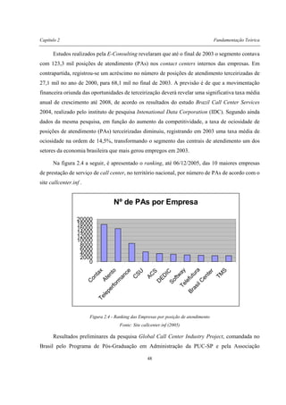 Capítulo 2 Fundamentação Teórica
48
Estudos realizados pela E-Consulting revelaram que até o final de 2003 o segmento contava
com 123,3 mil posições de atendimento (PAs) nos contact centers internos das empresas. Em
contrapartida, registrou-se um acréscimo no número de posições de atendimento terceirizadas de
27,1 mil no ano de 2000, para 68,1 mil no final de 2003. A previsão é de que a movimentação
financeira oriunda das oportunidades de terceirização deverá revelar uma significativa taxa média
anual de crescimento até 2008, de acordo os resultados do estudo Brazil Call Center Services
2004, realizado pelo instituto de pesquisa Intenational Data Corporation (IDC). Segundo ainda
dados da mesma pesquisa, em função do aumento da competitividade, a taxa de ociosidade de
posições de atendimento (PAs) terceirizadas diminuiu, registrando em 2003 uma taxa média de
ociosidade na ordem de 14,5%, transformando o segmento das centrais de atendimento um dos
setores da economia brasileira que mais gerou empregos em 2003.
Na figura 2.4 a seguir, é apresentado o ranking, até 06/12/2005, das 10 maiores empresas
de prestação de serviço de call center, no território nacional, por número de PAs de acordo com o
site callcenter.inf .
Nº de PAs por Empresa
0
2000
4000
6000
8000
10000
12000
14000
16000
18000
20000
C
o
n
t
a
x
A
t
e
n
t
o
T
e
l
e
p
e
r
f
o
r
m
a
n
c
e
C
S
U
A
C
S
D
E
D
I
C
S
o
f
t
w
a
y
T
e
l
e
f
u
t
u
r
a
B
r
a
s
i
l
C
e
n
t
e
r
T
M
S
Figura 2.4 - Ranking das Empresas por posição de atendimento
Fonte: Site callcenter.inf (2005)
Resultados preliminares da pesquisa Global Call Center Industry Project, comandada no
Brasil pelo Programa de Pós-Graduação em Administração da PUC-SP e pela Associação
 