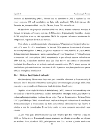 Capítulo 2 Fundamentação Teórica
49
Brasileira de Telemarketing (ABT), estimam que até dezembro de 2005 o segmento de call
center empregue 615 mil trabalhadores no País, onde, atualmente, 70% deste mercado são
formados por jovens com idade entre 18 e 24 anos, destes, 76% são mulheres.
Os resultados das pesquisas revelaram ainda que 25,4% de todo o mercado brasileiro é
formado por grandes call centers, com mais de 500 posições de atendimento. Os médios - abaixo
de 500 posições e acima de 100, representam 24,6%. Os pequenos call centers, com menos de
100 posições, respondem por 50% do mercado.
Com relação às tecnologias adotadas pelas empresas, 72% prestam serviço por telefone e e-
mail, 67% usam fax, 62% atendimento via internet, 59% adotaram ferramentas de Customer
Relationship Manegement (CRM) e 25% já estão na era da voz sobre protocolo IP (VoIP). Outro
destaque importante da pesquisa é que o percentual de call center terceirizado (51%) já ultrapassa
o número de call center próprio (49%), comprovando as previsões de estudos realizados em
2003. Por fim, os resultados mostram ainda que cerca de 64% das centrais de atendimento
brasileiras têm abrangência no território nacional, enquanto outras 17,5% atuam somente na
localidade na qual estão instaladas, e em torno de 15,8% possuem atuação regional contra apenas
2,6% de abrangência internacional.
2.6.1 Histórico da atividade de call center
O telemarketing foi um marco importante para consolidar a forma de se fazer marketing à
distância, através do desenvolvimento de tecnologia de telecomunicações (Madruga, 2004). Para
esse autor, a sua evolução está diretamente ligada à trajetória do call center.
Segundo a Associação Brasileira de Telemarketing (ABT), chama-se de telemarketing toda
atividade que se desenvolve através de sistemas de telemática e múltiplas mídias, cujo objetivo é
praticar ações padronizadas e contínuas de marketing. Para um dos precursores do tema, Stone
(1992) apud Madruga (2004), telemarketing é a aplicação integrada e sistemática de tecnologias
de telecomunicações e processamento de dados com sistemas administrativos cujo objetivo é
otimizar o mix de comunicações de marketing usado por uma companhia para atingir seus
clientes.
A ABT relata que a primeira iniciativa de usar o telefone para fins comerciais se deu em
1880, em Berlin, através de um pasteleiro norte-americano que oferecia seu produto aos clientes
por telefone. Já na década de 1950, principalmente nos EUA, revistas e jornais publicavam
 