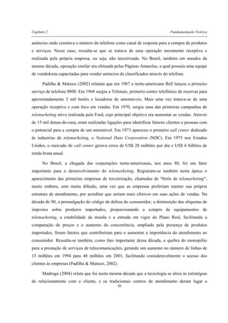 Capítulo 2 Fundamentação Teórica
50
anúncios onde constava o número do telefone como canal de resposta para a compra de produtos
e serviços. Nesse caso, ressalta-se que se tratava de uma operação meramente receptiva e
realizada pela própria empresa, ou seja, não terceirizada. No Brasil, também em meados da
mesma década, operação similar era efetuada pelas Páginas Amarelas, a qual possuía uma equipe
de vendedoras capacitadas para vender anúncios de classificados através do telefone.
Padilha & Matussi (2002) relatam que em 1967 a norte-americana Bell lançou o primeiro
serviço de telefone 0800. Em 1968 surgiu a Telemax, primeiro centro telefônico de reservas para
aproximadamente 3 mil hotéis e locadoras de automóveis. Mais uma vez tratava-se de uma
operação receptiva e com foco em vendas. Em 1970, surgiu uma das primeiras campanhas de
telemarketing ativo realizada pela Ford, cujo principal objetivo era aumentar as vendas. Através
de 15 mil donas-de-casa, eram realizadas ligações para identificar futuros clientes e pessoas com
o potencial para a compra de um automóvel. Em 1973 apareceu o primeiro call center dedicado
às industrias de telemarketing, o National Data Corporation (NDC). Em 1975 nos Estados
Unidos, o mercado de call center gerava cerca de US$ 28 milhões por dia e US$ 6 bilhões de
renda bruta anual.
No Brasil, a chegada das corporações norte-americanas, nos anos 80, foi um fator
importante para o desenvolvimento do telemarketing. Registram-se também nesta época o
aparecimento das primeiras empresas de terceirização, chamadas de “birôs de telemarketing”,
muito embora, sem muita difusão, uma vez que as empresas preferiam manter sua própria
estrutura de atendimento, por acreditar que seriam mais efetivos em suas ações de vendas. Na
década de 90, a promulgação do código de defesa do consumidor, a diminuição das alíquotas de
impostos sobre produtos importados, proporcionando a compra de equipamentos de
telemarketing, a estabilidade da moeda e a entrada em vigor do Plano Real, facilitando a
comparação de preços e o aumento da concorrência, ampliado pela presença de produtos
importados, foram fatores que contribuíram para o aumentar a importância do atendimento ao
consumidor. Ressalta-se também, como fato importante dessa década, a quebra do monopólio
para a prestação de serviços de telecomunicações, gerando um aumento no número de linhas de
13 milhões em 1994 para 48 milhões em 2001, facilitando consideravelmente o acesso dos
clientes às empresas (Padilha & Matussi, 2002).
Madruga (2004) relata que foi nesta mesma década que a tecnologia se aliou às estratégias
de relacionamento com o cliente, e os tradicionais centros de atendimento deram lugar a
 