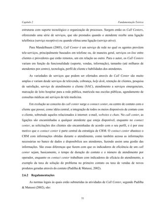 Capítulo 2 Fundamentação Teórica
51
estruturas com suporte tecnológico e organização de processos. Surgem então os Call Centers,
oferecendo uma série de serviços, que são prestados quando o atendente recebe uma ligação
telefônica (serviço receptivo) ou quando efetua uma ligação (serviço ativo).
Para Mandelbaum (2005), Call Center é um serviço de rede no qual os agentes provêem
tele-serviços, principalmente baseados em telefone ou, de maneira geral, serviços on-line entre
clientes e provedores que estão remotos, um em relação ao outro. Para o autor, os Call Centers
variam em função da funcionalidade (suporte, vendas, informação), tamanho (até milhares de
atendentes por centro), tecnologia, perfil de cliente e habilidades dos atendentes.
As variedades de serviços que podem ser ofertados através do Call Center são muito
amplas e variam desde serviços de televenda, cobrança, help desk, retenção de clientes, pesquisa
de satisfação, serviço de atendimento a cliente (SAC), atendimento a serviços emergenciais,
marcação de leito hospitar para a rede pública, matrícula nas escolas públicas, agendamento de
consultas médicas até serviços de tele medicina.
Em evolução ao conceito do call center surge o contact center, ou centro de contato com o
cliente que possui, como idéia central, a integração de todos os meios disponíveis de contato com
o cliente, sobretudo aqueles relacionados à internet: e-mail, websites e chats. No call center, as
ligações são encaminhadas a qualquer atendente que esteja disponível, enquanto no contact
center, as solicitações dos clientes são encaminhadas de acordo com o seu perfil, e é por esse
motivo que o contact center é parte central da estratégia de CRM. O contact center abastece o
CRM com informações obtidas durante o atendimento, como também acessa as informações
necessárias no banco de dados e disponibiliza aos atendentes, fazendo assim uma gestão das
informações. São essas diferenças que fazem com que os indicadores de eficiência de um call
center sejam, basicamente, o tempo de duração do contato e o número de atendimento por
operador, enquanto os contact center trabalham com indicadores de eficácia do atendimento, a
exemplo da taxa de solução do problema no primeiro contato ou taxa de vendas de novos
produtos geradas através do contato (Padilha & Matussi, 2002).
2.6.2 Regulamentações
As normas legais às quais estão submetidas às atividades de Call Center, segundo Padilha
& Matussi (2002), são:
 