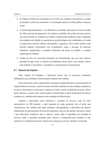 Capítulo 2 Fundamentação Teórica
52
• O Código de Defesa do Consumidor (Lei 8.078), que estabelece basicamente as normas
de proteção e defesa do consumidor e é considerada matéria de ordem pública e interesse
social;
• A Norma Regulamentadora 17, do Ministério do Trabalho, aprovada em 23 de novembro
de 1990 e que trata da ergonomia e do conforto no trabalho. De acordo com esses autores,
esta norma aborda as condições de trabalho, estabelecendo parâmetros para a adaptação
das condições do trabalho às características psicofisiológicas dos trabalhadores, de modo
a proporcionar máximo conforto, desempenho e segurança. Nesta norma também estão
incluído aspectos relacionados com levantamento, carga e descarga de materiais,
mobiliário, equipamentos e condições ambientais dos postos de trabalho e a própria
organização do trabalho;
• Código de Ética da Associação Brasileira de Telemarketing, que tem como objetivo
principal divulgar como as centrais de atendimento devem atuar e que métodos utilizar
para respeitar o consumidor, a sociedade e as organizações de maneira geral.
2.7 Resumo do Capítulo
Neste capítulo foi abordado o referencial teórico com as respectivas referências
bibliográficas que justificam o direcionamento adotado neste trabalho.
Neste referencial consta o planejamento estratégico, fundamental para o posicionamento da
empresa diante do mercado, a partir do desenvolvimento explícito de uma estratégia competitiva,
na qual se direcionam os rumos que a empresa irá tomar, através da definição de quais valores
deseja oferecer e a quem. Estes valores podem ser identificados a partir da definição dos fatores
competitivos e adotados pela empresa como estratégia de diferenciação.
Também é apresentada neste referencial a atividade de serviços, cada vez mais
representativa no PIB mundial, a qual demanda do corpo gerencial, não só pelas suas
características, mas também pelo papel estratégico desempenhado, a observância de aspectos
fundamentais no gerenciamento do sistema de operações, uma vez que agrega valor para o cliente
e gera diferencial competitivo para a empresa. Assim, dado à importância da atividade de
serviços, medir a qualidade percebida pelos clientes é fundamental para entender as suas
expectativas e também atuar desde o projeto até a entrega dos serviços ofertados ao mercado.
 