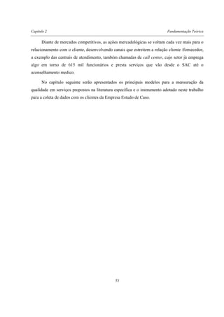 Capítulo 2 Fundamentação Teórica
53
Diante de mercados competitivos, as ações mercadológicas se voltam cada vez mais para o
relacionamento com o cliente, desenvolvendo canais que estreitem a relação cliente /fornecedor,
a exemplo das centrais de atendimento, também chamadas de call center, cujo setor já emprega
algo em torno de 615 mil funcionários e presta serviços que vão desde o SAC até o
aconselhamento medico.
No capítulo seguinte serão apresentados os principais modelos para a mensuração da
qualidade em serviços propostos na literatura específica e o instrumento adotado neste trabalho
para a coleta de dados com os clientes da Empresa Estudo de Caso.
 