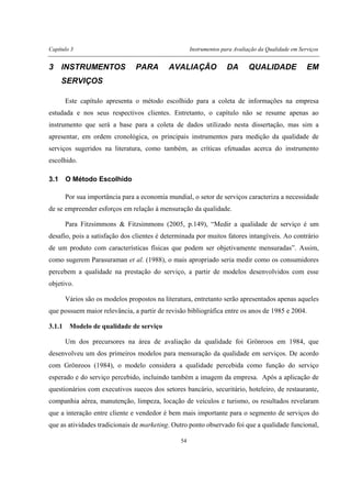 Capítulo 3 Instrumentos para Avaliação da Qualidade em Serviços
54
3 INSTRUMENTOS PARA AVALIAÇÃO DA QUALIDADE EM
SERVIÇOS
Este capítulo apresenta o método escolhido para a coleta de informações na empresa
estudada e nos seus respectivos clientes. Entretanto, o capítulo não se resume apenas ao
instrumento que será a base para a coleta de dados utilizado nesta dissertação, mas sim a
apresentar, em ordem cronológica, os principais instrumentos para medição da qualidade de
serviços sugeridos na literatura, como também, as críticas efetuadas acerca do instrumento
escolhido.
3.1 O Método Escolhido
Por sua importância para a economia mundial, o setor de serviços caracteriza a necessidade
de se empreender esforços em relação à mensuração da qualidade.
Para Fitzsimmons & Fitzsimmons (2005, p.149), “Medir a qualidade de serviço é um
desafio, pois a satisfação dos clientes é determinada por muitos fatores intangíveis. Ao contrário
de um produto com características físicas que podem ser objetivamente mensuradas”. Assim,
como sugerem Parasuraman et al. (1988), o mais apropriado seria medir como os consumidores
percebem a qualidade na prestação do serviço, a partir de modelos desenvolvidos com esse
objetivo.
Vários são os modelos propostos na literatura, entretanto serão apresentados apenas aqueles
que possuem maior relevância, a partir de revisão bibliográfica entre os anos de 1985 e 2004.
3.1.1 Modelo de qualidade de serviço
Um dos precursores na área de avaliação da qualidade foi Grönroos em 1984, que
desenvolveu um dos primeiros modelos para mensuração da qualidade em serviços. De acordo
com Grönroos (1984), o modelo considera a qualidade percebida como função do serviço
esperado e do serviço percebido, incluindo também a imagem da empresa. Após a aplicação de
questionários com executivos suecos dos setores bancário, securitário, hoteleiro, de restaurante,
companhia aérea, manutenção, limpeza, locação de veículos e turismo, os resultados revelaram
que a interação entre cliente e vendedor é bem mais importante para o segmento de serviços do
que as atividades tradicionais de marketing. Outro ponto observado foi que a qualidade funcional,
 