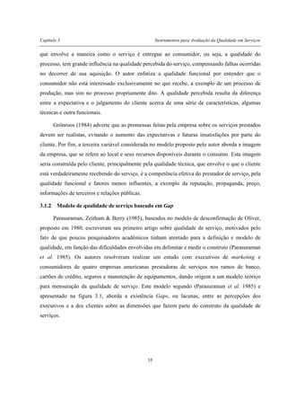 Capítulo 3 Instrumentos para Avaliação da Qualidade em Serviços
55
que envolve a maneira como o serviço é entregue ao consumidor, ou seja, a qualidade do
processo, tem grande influência na qualidade percebida do serviço, compensando falhas ocorridas
no decorrer de sua aquisição. O autor enfatiza a qualidade funcional por entender que o
consumidor não está interessado exclusivamente no que recebe, a exemplo de um processo de
produção, mas sim no processo propriamente dito. A qualidade percebida resulta da diferença
entre a expectativa e o julgamento do cliente acerca de uma série de características, algumas
técnicas e outra funcionais.
Grönroos (1984) adverte que as promessas feitas pela empresa sobre os serviços prestados
devem ser realistas, evitando o aumento das expectativas e futuras insatisfações por parte do
cliente. Por fim, a terceira variável considerada no modelo proposto pelo autor aborda a imagem
da empresa, que se refere ao local e seus recursos disponíveis durante o consumo. Esta imagem
seria construída pelo cliente, principalmente pela qualidade técnica, que envolve o que o cliente
está verdadeiramente recebendo do serviço, é a competência efetiva do prestador de serviço, pela
qualidade funcional e fatores menos influentes, a exemplo da reputação, propaganda, preço,
informações de terceiros e relações públicas.
3.1.2 Modelo de qualidade de serviço baseado em Gap
Parasuraman, Zeitham & Berry (1985), baseados no modelo de desconfirmação de Oliver,
proposto em 1980, escreveram seu primeiro artigo sobre qualidade de serviço, motivados pelo
fato de que poucos pesquisadores acadêmicos tinham atentado para a definição e modelo de
qualidade, em função das dificuldades envolvidas em delimitar e medir o construto (Parasuraman
et al. 1985). Os autores resolveram realizar um estudo com executivos de marketing e
consumidores de quatro empresas americanas prestadoras de serviços nos ramos de banco,
cartões de crédito, seguros e manutenção de equipamentos, dando origem a um modelo teórico
para mensuração da qualidade de serviço. Este modelo segundo (Parasuraman et al. 1985) e
apresentado na figura 3.1, aborda a existência Gaps, ou lacunas, entre as percepções dos
executivos e a dos clientes sobre as dimensões que fazem parte do construto da qualidade de
serviços.
 