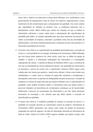 Capítulo 3 Instrumentos para Avaliação da Qualidade em Serviços
57
muito claro e objetivo em relacionar as causas dessa diferença: erro, insuficiência e mau
gerenciamento do planejamento; falta de clareza nos objetivos organizacionais e apoio
insuficiente da alta administração para o planejamento da qualidade. Esse autor salienta
que, dependendo do tamanho do primeiro Gap, os problemas potenciais com o
planejamento variam. Muito embora que, mesmo em situações em que se tenham as
informações suficientes e exatas, ainda assim o planejamento das especificações da
qualidade pode falhar. As soluções apontadas pelo autor para minimizar esta lacuna são:
mudar as prioridades da empresa, colocando a qualidade como uma das prioridades da
administração, e um maior comprometimento para a entrega do serviço entre gerentes e os
funcionários prestadores de serviços.
• O terceiro Gap refere-se às especificações de qualidade determinada para a execução do
serviço e a real qualidade de sua entrega. Fitzsimmons & Fitzsimmons (2005) defendem
que esta lacuna pode originar-se de várias razões, entre elas, as falhas da equipe de
trabalho; a seleção e o treinamento inadequados dos funcionários e o desempenho
inapropriado das tarefas. A opinião de Bateson & Hoffman (2001) é que a existência de
um Gap no desempenho do serviço depende do desejo e da capacidade dos funcionários
de prestarem o serviço de acordo com o especificado. Grönroos (2003) sugere como
solução para esta lacuna que gerentes e supervisores alterem a forma como tratam seus
subordinados e o modo como os sistemas de supervisão controlam e recompensam o
desempenho; removerem as questões de ambigüidades da parte do pessoal, a exemplo de
mudanças no sistema de supervisão para que fiquem alinhados com as especificações de
qualidade, como também treinarem melhor os funcionários para que fiquem atentos a
possíveis limitações em decorrência de considerações estratégicas ou de lucratividade;
melhorarem o processo de recrutamento dos funcionários e por fim, façam alterações
necessárias na tecnologia e nos sistemas para que dêem suporte à execução de
especificações de qualidade.
• O quarto Gap refere-se à verdadeira qualidade de entrega ou execução do serviço e à
qualidade da execução descritas na comunicação externa da empresa. Fitzsimmons &
Fitzsimmons (2005) apresentam essa lacuna como sendo em função de promessas
exageradas por parte da empresa e da falta de informação fornecida aos funcionários da
linha de frente. Gianesi & Corrêa (1994) sugerem medidas que podem corrigir essas
 