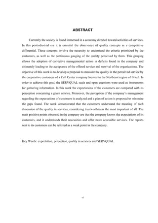 vi
ABSTRACT
Currently the society is found immersed in a economy directed toward activities of services.
In this postindustrial era it is essential the observance of quality concepts as a competitive
differential. These concepts involve the necessity to understand the criteria prioritized by the
customers, as well as the continuous gauging of the quality perceived by them. This gauging
allows the adoption of corrective managemental action in deficits found in the company and
ultimately leading to the acceptance of the offered service and survival of the organizations. The
objective of this work is to develop a proposal to measure the quality in the perceived service by
the corporative customers of a Call Center company located in the Northeast region of Brazil. In
order to achieve this goal, the SERVQUAL scale and open questions were used as instruments
for gathering information. In this work the expectations of the customers are compared with its
perception concerning a given service. Moreover, the perception of the company’s management
regarding the expectations of customers is analyzed and a plan of action is proposed to minimize
the gaps found. The work demonstrated that the customers understand the meaning of each
dimension of the quality in services, considering trustworthiness the most important of all. The
main positive points observed in the company are that the company knows the expectations of its
customers, and it understands their necessities and offer more accessible services. The reports
sent to its customers can be referred as a weak point in the company.
Key Words: expectation, perception, quality in services and SERVQUAL.
 